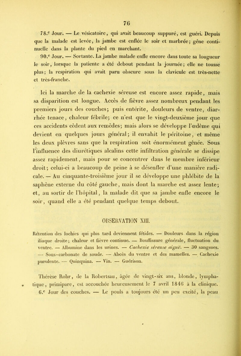 78.^ Jour. — Le vésicatoire, qui avait beaucoup suppuré, est guéri. Depuis que la malade est levée, la jambe est enflée le soir et marbrée; gêne conti- nuelle dans la plante du pied en marchant. 90.® Jour. — Sortante. La jambe malade enfle encore dans toute sa lougueur le soir, lorsque la patiente a été debout pendant la journée; elle ne tousse plus; la respiration qui avait paru obscure sous la clavicule est très-nette et très-franche. Ici la marche de la cachexie séreuse est encore assez rapide, mais sa disparition est longue. Accès de fièvre assez nombreux pendant les premiers jours des couches; puis entérite, douleurs de ventre, diar- rhée tenace, chaleur fébrile; ce n’est que le vingt-deuxième jour que ces accidents cèdent aux remèdes; mais alors se développe l’oedème qui devient en quelques jours général; il envahit le péritoine, et même les deux plèvres sans que la respiration soit énormément gênée. Sous l’influence des diurétiques alcalins cette infiltration générale se dissipe assez rapidement, mais pour se concentrer dans le membre inférieur droit; celui-ci a beaucoup de peine à se désenfler d’une manière radi- cale. — Au cinquante-troisième jour il se développe une phlébite de la saphène externe du côté gauche, mais dont la marche est assez lente ; et, au sortir de l’hôpital, la malade dit que sa jambe enfle encore le soir, quand elle a été pendant quelque temps debout. OBSERVATION XIII. Rétention des lochies qui plus tard deviennent fétides. — Douleurs dans la région iliaque droite ; chaleur et fièvre continue. — Bouffissure générale, fluctuation du ventre. — Albumine dans les urines. — Cachexie séreuse aiguë. — 30 sangsues. —■ Sous-carbonate de soude. — Abcès du ventre et des mamelles. — Cachexie purulente. — Quinquina. — Vin. — Guérison. Thérèse Rohr, de la Robertsau, âgée de vingt-six ans, blonde, Ijmpha- ■p tique, primipare, est accouchée heureusement le 7 avril 1846 à la clinique. 6.® Jour des couches. — Le pouls a toujours été un peu excité, la peau