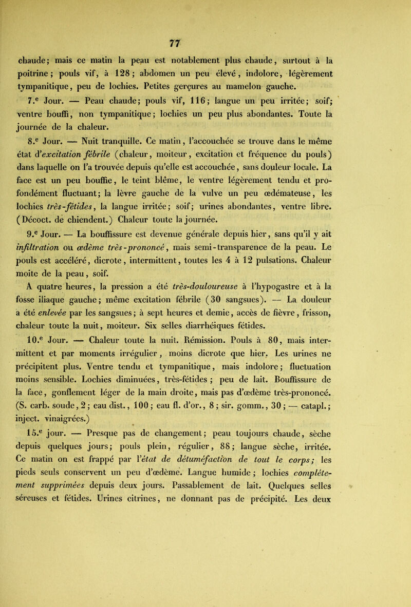 chaude; mais ce matin la peau est notablement plus chaude, surtout à la poitrine; pouls vif, à 128; abdomen un peu élevé, indolore, légèrement tjmpanitique, peu de lochies. Petites gerçures au mamelon gauche. 7. ® Jour. — Peau chaude; pouls vif, 116; langue un peu irritée; soif; ventre bouffi, non tympanitique; lochies un peu plus abondantes. Toute la journée de la chaleur. 8. ® Jour. — Nuit tranquille. Ce malin, l’accouchée se trouve dans le même état & excitation fébrile (chaleur, moiteur, excitation et fréquence du pouls) dans laquelle on l’a trouvée depuis qu’elle est accouchée, sans douleur locale. La face est un peu bouffie, le teint blême, le ventre légèrement tendu et pro- fondément fluctuant; la lèvre gauche de la vulve un peu œdémateuse, les lochies très-fétides, la langue irritée; soif; urines abondantes, ventre libre. (Décoct. de chiendent.) Chaleur toute la journée. 9. ® Jour. — La bouffissure est devenue générale depuis hier, sans qu’il y ait infiltration ou œdème très - prononcé, mais semi-transparence de la peau. Le pouls est accéléré, dicrote, intermittent, toutes les 4 à 12 pulsations. Chaleur moite de la peau, soif. A quatre heures, la pression a été très-douloureuse à l’hypogastre et à la fosse iliaque gauche; même excitation fébrile (30 sangsues). — La douleur a été enlevée par les sangsues ; à sept heures et demie, accès de fièvre, frisson, chaleur toute la nuit, moiteur. Six selles diarrhéiques fétides. 10. ® Jour. — Chaleur toute la nuil. Rémission. Pouls à 80, mais inter- mittent et par moments irrégulier, moins dicrote que hier, Les urines ne précipitent plus. Ventre tendu et tympanitique, mais indolore ; fluctuation moins sensible. Lochies diminuées, très-fétides ; peu de lait. Bouffissure de la face, gonflement léger de la main droite, mais pas d’œdème très-prononcé. (S. carb. soude, 2 ; eau dist., 100 ; eau fl. d’or., 8 ; sir. gomm., 30 ; — catapl. ; inject. vinaigrées.) 15.® jour. — Presque pas de changement; peau toujours chaude, sèche depuis quelques jours; pouls plein, régulier, 88; langue sèche, irritée. Ce matin on est frappé par Vétat de détuméfacti'on de tout le corps; les pieds seuls conservent un peu d’œdème. Langue humide ; lochies complète- ment supprimées depuis deux jours. Passablement de lait. Quelques selles séreuses et fétides. Urines citrines, ne donnant pas de précipité. Les deux