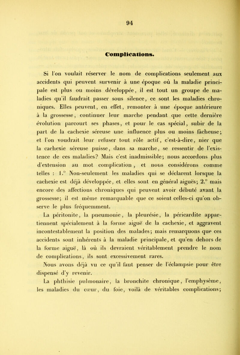 Complications. Si Ton voulait réserver le nom de complications seulement aux accidents qui peuvent survenir à une époque où la maladie princi- pale est plus ou moins développée, il est tout un groupe de ma- ladies qu’il faudrait passer sous silence, ce sont les maladies chro- niques. Elles peuvent, en effet, remonter à une époque antérieure à la grossesse, continuer leur marche pendant que cette dernière évolution parcourt ses phases, et pour le cas spécial, subir de la part de la cachexie séreuse une influence plus ou moins fâcheuse; et l’on voudrait leur refuser tout rôle actif, c’est-à-dire, nier que la cachexie séreuse puisse, dans sa marche, se ressentir de l’exis- tence de ces maladies? Mais c’est inadmissible; nous accordons plus d’extension au mot complication , et nous considérons comme telles : 1.® Non-seulement les maladies qui se déclarent lorsque la cachexie est déjà développée, et elles sont en général aiguës; 2.® mais encore des affections chroniques qui peuvent avoir débuté avant la grossesse; il est même remarquable que ce soient celles-ci qu’on ob- serve le plus fréquemment. La péritonite, la pneumonie, la pleurésie, la péricardite appar- tiennent spécialement à la forme aigue de la cachexie, et aggravent incontestablement la position des malades; mais remarquons que ces accidents sont inhérents à la maladie principale, et qu’en dehors de la forme aiguë, là où ils devraient véritablement prendre le nom de complications, ils sont excessivement rares. Nous avons déjà vu ce qu’il faut penser de l’éclampsie pour être dispensé d’y revenir. La phthisie pulmonaire, la bronchite chronique, l’emphysème, les maladies du cœur, du foie, voilà de véritables complications;