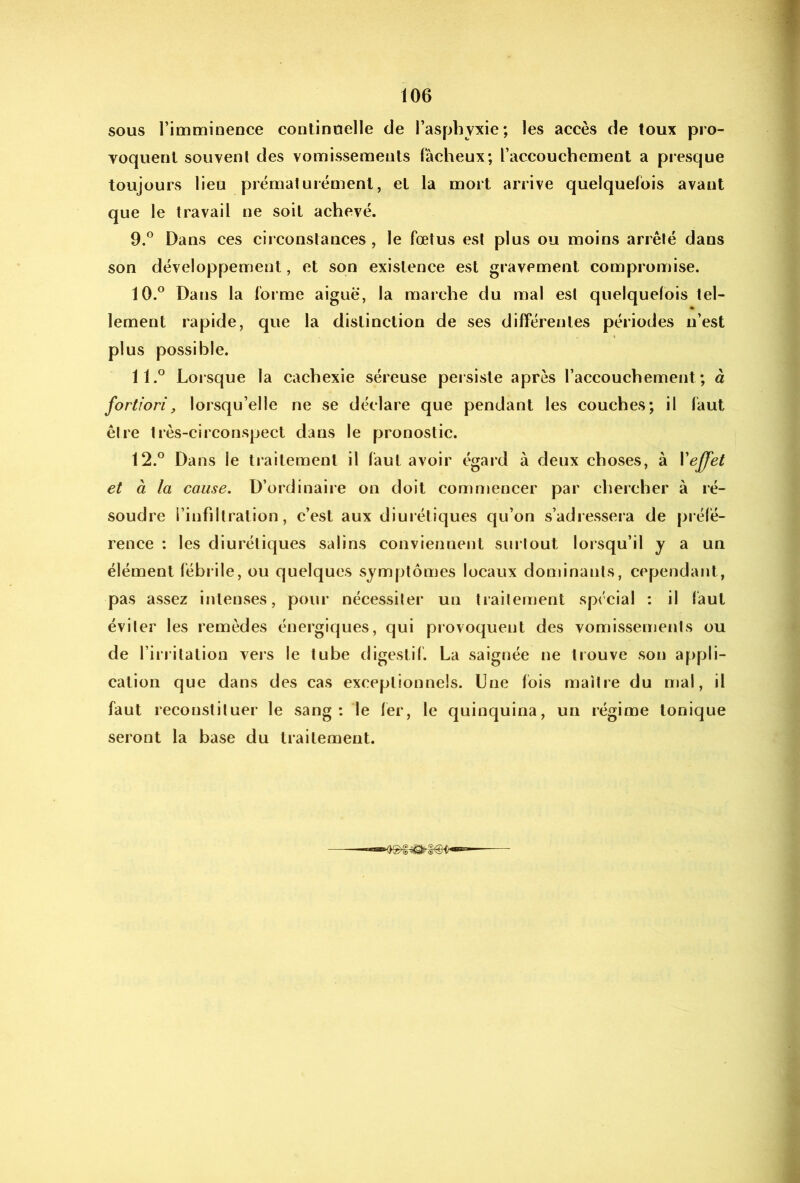 sous l’imminence continuelle de l’asphyxie; les accès de toux pro- voquent souvenl des vomissements fâcheux; l’accouchement a presque toujours lieu prématurément, et la mort arrive quelquefois avant que le travail ne soit achevé. 9. ° Dans ces circonstances, le fœtus est plus ou moins arrêté dans son développement, et son existence est gravement compromise. 10. ° Dans la forme aigue, la marche du mal est quelquefois tel- lement rapide, que la distinction de ses différentes périodes n’est plus possible. 11. ° Lorsque la cachexie séreuse persiste après l’accouchement; à fortiori, lorsqu’elle ne se déclare que pendant les couches; il faut être très-circonspect dans le pronostic. 12. ° Dans le traitement il faut avoir égard à deux choses, à yeffet et à la cause, D’ordinaiie on doit commencer par chercher à ré- soudre l’infiltration, c’est aux diurétiques qu’on s’adressera de prélé- rence : les diurétiques salins conviennent surtout lorsqu’il y a un élément fébr ile, ou quelques vSymptômes locaux dominants, cependant, pas assez intenses, pour nécessiter un traitement spécial : il faut éviter les remèdes énergiques, qui provoquent des vomissements ou de l’irritation vers le tube digestif. La saignée ne trouve son appli- cation que dans des cas exceptionnels. Une fois maître du mal, il faut reconstituer le sang: le 1er, le quinquina, un régime tonique seront la base du traitement.