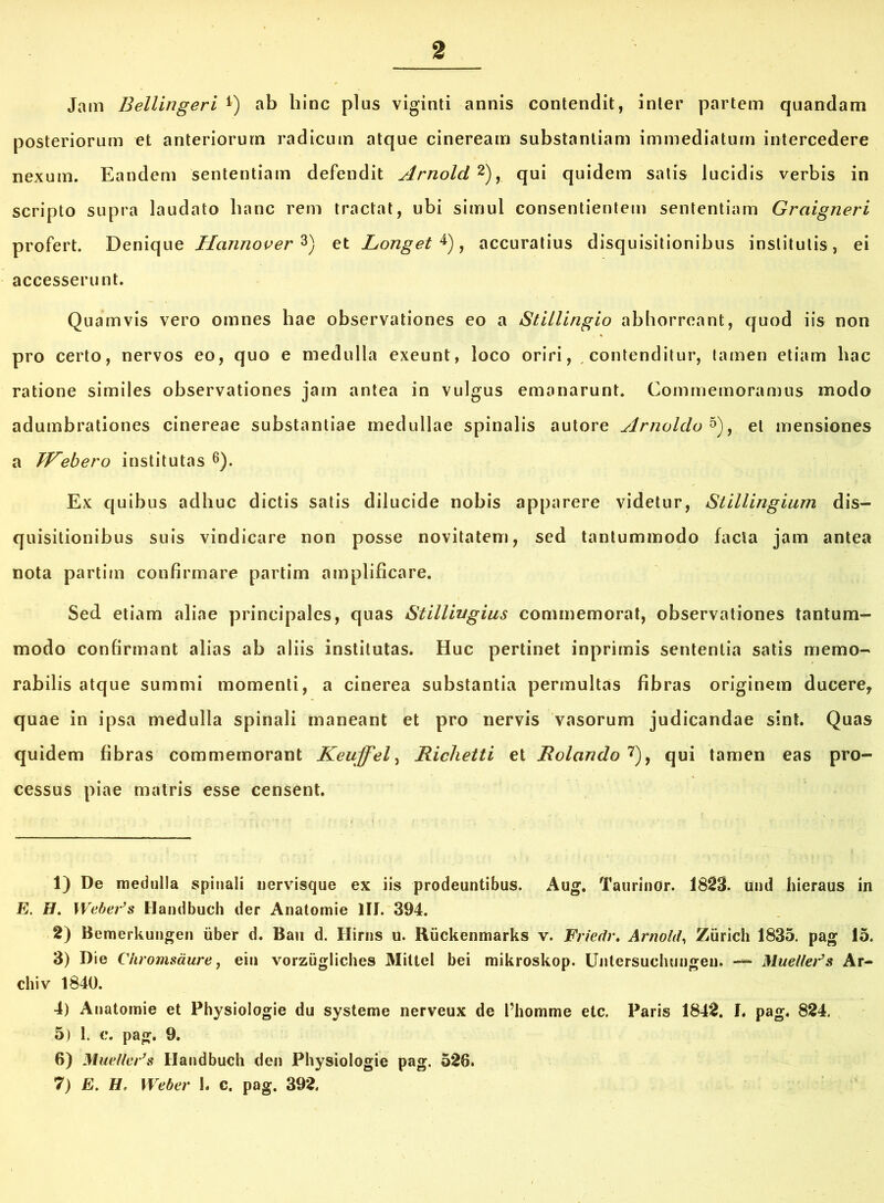 Jam Bellingeri *) ab hinc plus viginti annis contendit, inter partem quandam posteriorum et anteriorum radicum atque cineream substantiam immediatum intercedere nexum. Eandem sententiam defendit Arnold 1 2),. qui quidem satis lucidis verbis in scripto supra laudato hanc rem tractat, ubi simul consentientem sententiam Graigneri profert. Denique Hannover 3) et Longet 4), accuratius disquisitionibus institutis, ei accesserunt. Quamvis vero omnes hae observationes eo a Stillingio abhorreant, quod iis non pro certo, nervos eo, quo e medulla exeunt, loco oriri, contenditur, tamen etiam hac ratione similes observationes jam antea in vulgus emanarunt. Commemoramus modo adumbrationes cinereae substantiae medullae spinalis autore Arnoldo 5), et mensiones a W^ebero institutas 6). Ex quibus adhuc dictis satis dilucide nobis apparere videtur, Siillingium dis- quisitionibus suis vindicare non posse novitatem, sed tantummodo facta jam antea nota partim confirmare partim amplificare. Sed etiam aliae principales, quas Stillwgius commemorat, observationes tantum- modo confirmant alias ab aliis institutas. Huc pertinet inprimis sententia satis memo- rabilis atque summi momenti, a cinerea substantia permultas fibras originem ducere, quae in ipsa medulla spinali maneant et pro nervis vasorum judicandae sint. Quas quidem fibras commemorant Keuffel, Richetti et Rolando 7), qui tamen eas pro- cessus piae matris esse censent. 1) De medulla spinali nervisque ex iis prodeuntibus. Aug. Taurinor. 1823. tfnd hieraus in E. H. Weber’s Handbuch der Anatomie III. 394. 2) Bemerkungen iiber d. Bau d. Hirns u. Riickenmarks v. Friedr. Arnold, Ziirich 1835. pag 15. 3) Die Ciiromsaure, eiu vorzugliches Miltel bei mikroskop. Untersuchungen. — MuelleFs Ar- cliiv 1840. 4) Anatomie et Physiologie du systeme nerveux de 1’homme etc. Paris 1842. I. pag. 824. 5) 1. c. pag. 9. 6) Muelleds Handbuch den Physiologie pag. 526. 7) E. H, Weber h c. pag. 392.