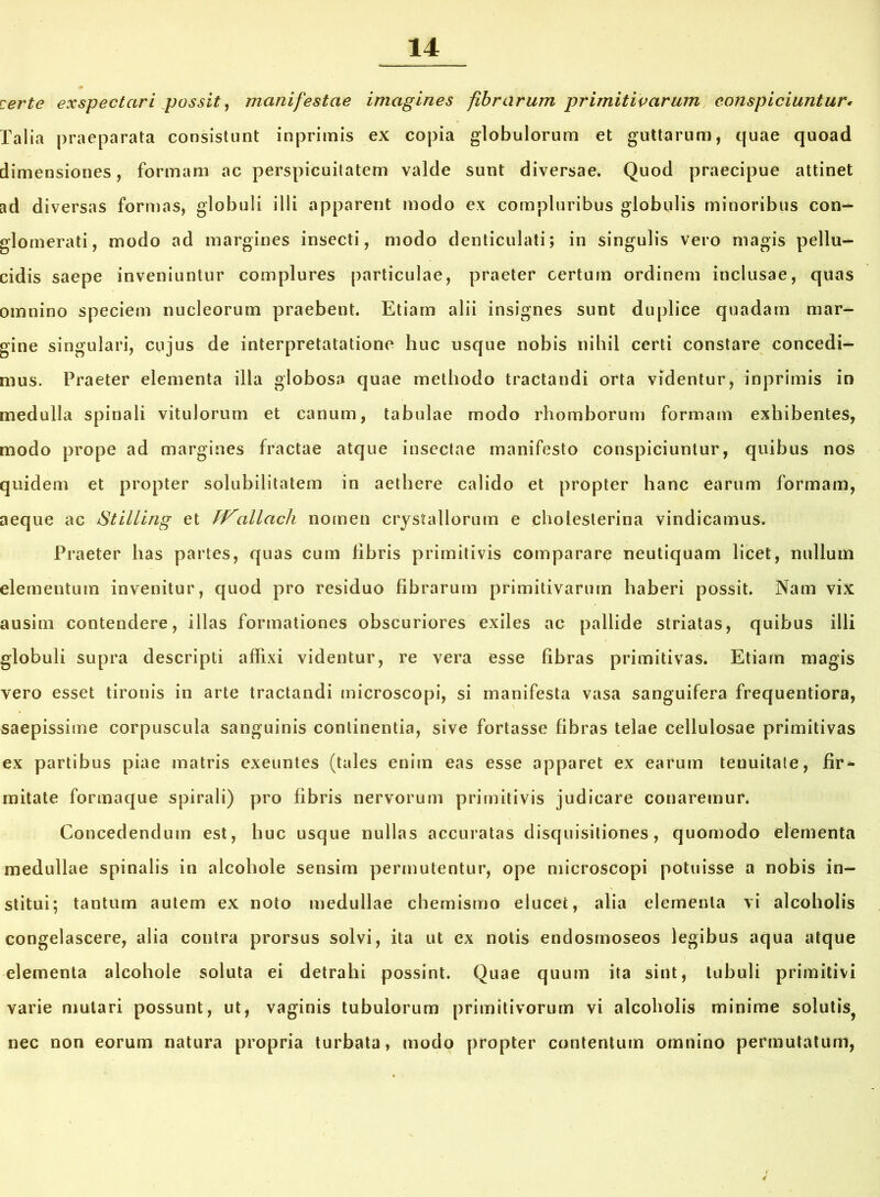 certe exspectari possit, manifestae imagines fibrarum primitivarum conspiciuntur• Talia praeparata consistunt inprimis ex copia globulorum et guttarum, quae quoad dimensiones, formam ac perspicuilatem valde sunt diversae. Quod praecipue attinet ad diversas formas, globuli illi apparent modo ex compluribus globulis minoribus con- glomerati, modo ad margines insecti, modo denticulati; in singulis vero magis pellu- cidis saepe inveniuntur complures particulae, praeter certum ordinem inclusae, quas omnino speciem nucleorum praebent. Etiam alii insignes sunt duplice quadam mar- gine singulari, cujus de interpretatatione huc usque nobis nihil certi constare concedi- mus. Praeter elementa illa globosa quae methodo tractandi orta videntur, inprimis in medulla spinali vitulorum et canum, tabulae modo rhomborum formam exhibentes, modo prope ad margines fractae atque insectae manifesto conspiciuntur, quibus nos quidem et propter solubilitatem in aethere calido et propter hanc earum formam, aeque ac Stilling et TVallach nomen crystallorum e choleslerina vindicamus. Praeter has partes, quas cum fibris primitivis comparare neutiquam licet, nullum elementum invenitur, quod pro residuo fibrarum primitivarum haberi possit. Nam vix ausim contendere, illas formationes obscuriores exiles ac pallide striatas, quibus illi globuli supra descripti affixi videntur, re vera esse fibras primitivas. Etiam magis vero esset tironis in arte tractandi tnicroscopi, si manifesta vasa sanguifera frequentiora, saepissime corpuscula sanguinis continentia, sive fortasse fibras telae cellulosae primitivas ex partibus piae matris exeuntes (tales enim eas esse apparet ex earum teuuitate, fir* mitate formaque spirali) pro fibris nervorum primitivis judicare conaremur. Concedendum est, huc usque nullas accuratas disquisitiones, quomodo elementa medullae spinalis in alcoliole sensim permutentur, ope microscopi potuisse a nobis in- stitui; tantum autem ex noto medullae chemismo elucet, alia elementa vi alcoholis congelascere, alia contra prorsus solvi, ita ut ex notis endosmoseos legibus aqua atque elementa alcohole soluta ei detrahi possint. Quae quum ita sint, tubuli primitivi varie mutari possunt, ut, vaginis tubulorum primitivorum vi alcoholis minime solutis^ nec non eorum natura propria turbata, modo propter contentum omnino permutatum,