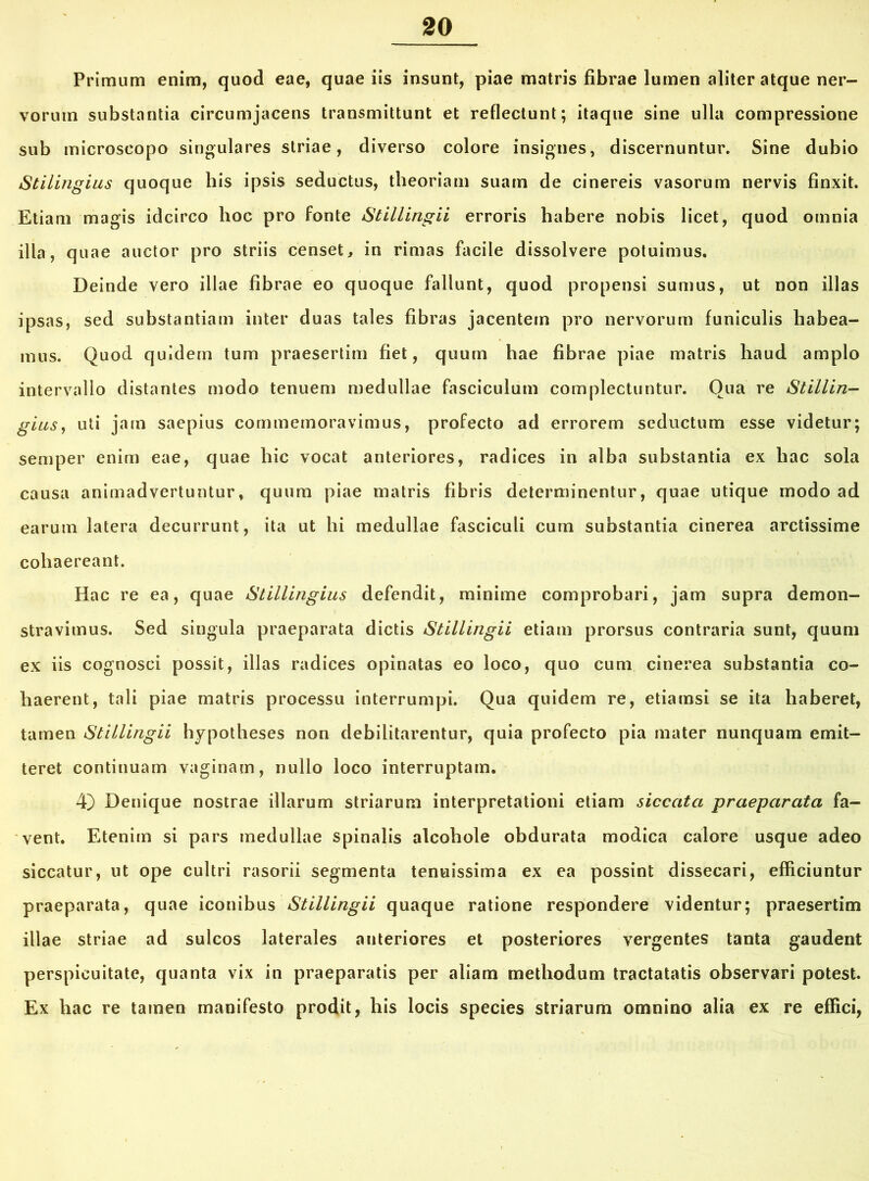 Primum enim, quod eae, quae iis insunt, piae matris fibrae lumen aliter atque ner- vorum substantia circumjacens transmittunt et reflectunt; itaque sine ulla compressione sub microscopo singulares striae, diverso colore insignes, discernuntur. Sine dubio Stilingius quoque his ipsis seductus, theoriam suam de cinereis vasorum nervis finxit. Etiam magis idcirco hoc pro fonte Stillingii erroris habere nobis licet, quod omnia illa, quae auctor pro striis censet, in rimas facile dissolvere potuimus. Deinde vero illae fibrae eo quoque fallunt, quod propensi sumus, ut non illas ipsas, sed substantiam inter duas tales fibras jacentem pro nervorum funiculis habea- mus. Quod quidem tum praesertim fiet, quum hae fibrae piae matris haud amplo intervallo distantes modo tenuem medullae fasciculum complectuntur. Qua re Stillin- gius, uti jam saepius commemoravimus, profecto ad errorem seductum esse videtur; semper enim eae, quae hic vocat anteriores, radices in alba substantia ex hac sola causa animadvertuntur, quum piae matris fibris determinentur, quae utique modo ad earum latera decurrunt, ita ut hi medullae fasciculi cum substantia cinerea arctissime cohaereant. Hac re ea, quae Stillingius defendit, minime comprobari, jam supra demon- stravimus. Sed singula praeparata dictis Stillingii etiam prorsus contraria sunt, quum ex iis cognosci possit, illas radices opinatas eo loco, quo cum cinerea substantia co- haerent, tali piae matris processu interrumpi. Qua quidem re, etiamsi se ita haberet, tamen Stillingii hypotheses non debilitarentur, quia profecto pia mater nunquam emit- teret continuam vaginam, nullo loco interruptam. 4) Denique nostrae illarum striarum interpretationi etiam siccata praeparata fa- vent. Etenim si pars medullae spinalis alcohole obdurata modica calore usque adeo siccatur, ut ope cultri rasorii segmenta tenuissima ex ea possint dissecari, efficiuntur praeparata, quae iconibus Stillingii quaque ratione respondere videntur; praesertim illae striae ad sulcos laterales anteriores et posteriores vergentes tanta gaudent perspicuitate, quanta vix in praeparatis per aliam methodum tractatatis observari potest. Ex hac re tamen manifesto prodit, his locis species striarum omnino alia ex re effici,