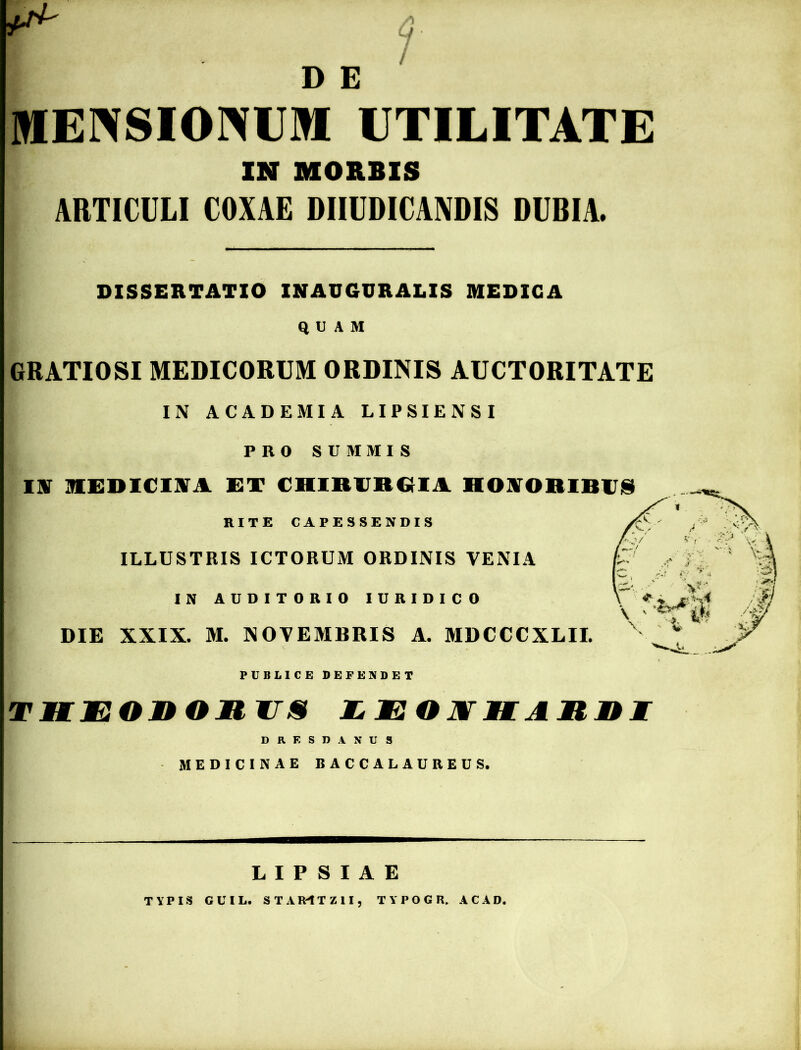 D E P 1 MENSIONUM UTILITATE IN MORBIS ARTICULI COXAE DIIUDICANDIS DUBIA. DISSERTATIO INAUGURALIS MEDICA QUAM GRATIOSI MEDICORUM ORDINIS AUCTORITATE IN ACADEMIA LIPSIENSI PRO SUMMIS IN MEDICINA ET CHIRURGIA HONORIBUS RITE CAPESSENDIS ILLUSTRIS ICTORUM ORDINIS VENIA IN AUDITORIO IURIDICO DIE XXIX. M. NOVEMBRIS A. MDCCCXLII. PUBLICE DEFENDET TltE onoil ITIS £ EOJVIIAnni DRESDANUS MEDICINAE BACCALAUREUS. L I P S I A E TYPIS CUIL. STAIHTZ1I, TYPOGR. AC AD.