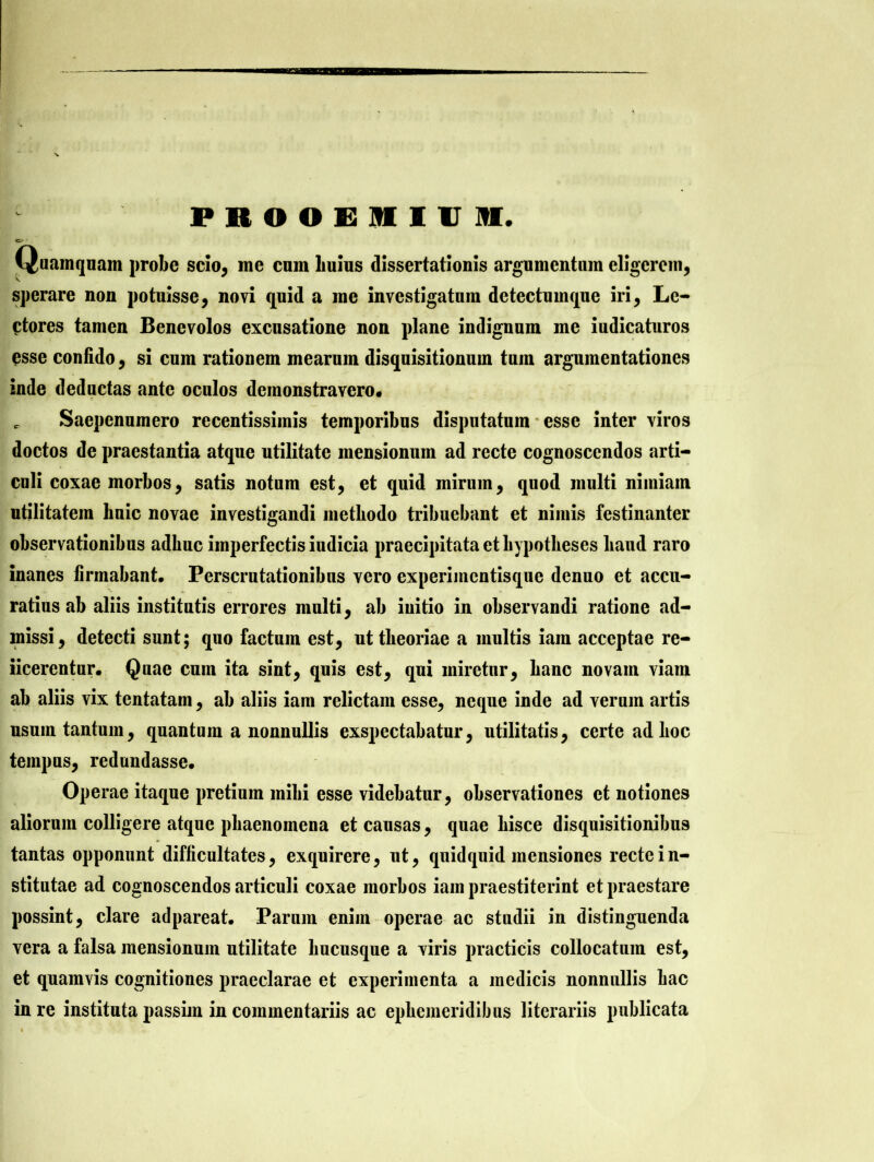 PROOEMIUM. Quamquam probe scio, me cum liuius dissertationis argumentum eligerem, sperare non potuisse, novi quid a me investigatum detectumque iri, Le- ctores tamen Benevolos excusatione non plane indignum me iudicaturos esse confido, si cum rationem mearum disquisitionum tum argumentationes inde deductas ante oculos demonstravero. c Saepenumero recentissimis temporibus disputatum esse inter viros doctos de praestantia atque utilitate mensionum ad recte cognoscendos arti- culi coxae morbos, satis notum est, et quid mirum, quod multi nimiam utilitatem huic novae investigandi methodo tribuebant et nimis festinanter observationibus adbuc imperfectis iudicia praecipitata et bypotbeses haud raro inanes firmabant. Perscrutationibus vero experimentisque denuo et accu- ratius ab aliis institutis errores multi, ab iuitio in observandi ratione ad- missi, detecti sunt; quo factum est, ut theoriae a multis iam acceptae re- iicercntur. Quae cum ita sint, quis est, qui miretur, hanc novam viam ab aliis vix tentatam, ab aliis iam relictam esse, neque inde ad verum artis usum tantum, quantum a nonnullis exspectabatur, utilitatis, certe ad hoc tempus, redundasse. Operae itaque pretium mihi esse videbatur, observationes et notiones aliorum colligere atque phaenomena et causas, quae hisce disquisitionibus tantas opponunt difficultates, exquirere, ut, quidquid mensiones recte in- stitutae ad cognoscendos articuli coxae morbos iam praestiterint et praestare possint, clare adpareat. Parum enim operae ac studii in distinguenda vera a falsa mensionum utilitate hucusque a viris practicis collocatum est, et quamvis cognitiones praeclarae et experimenta a medicis nonnullis hac in re instituta passim in commentariis ac ephemeridibus litcrariis publicata