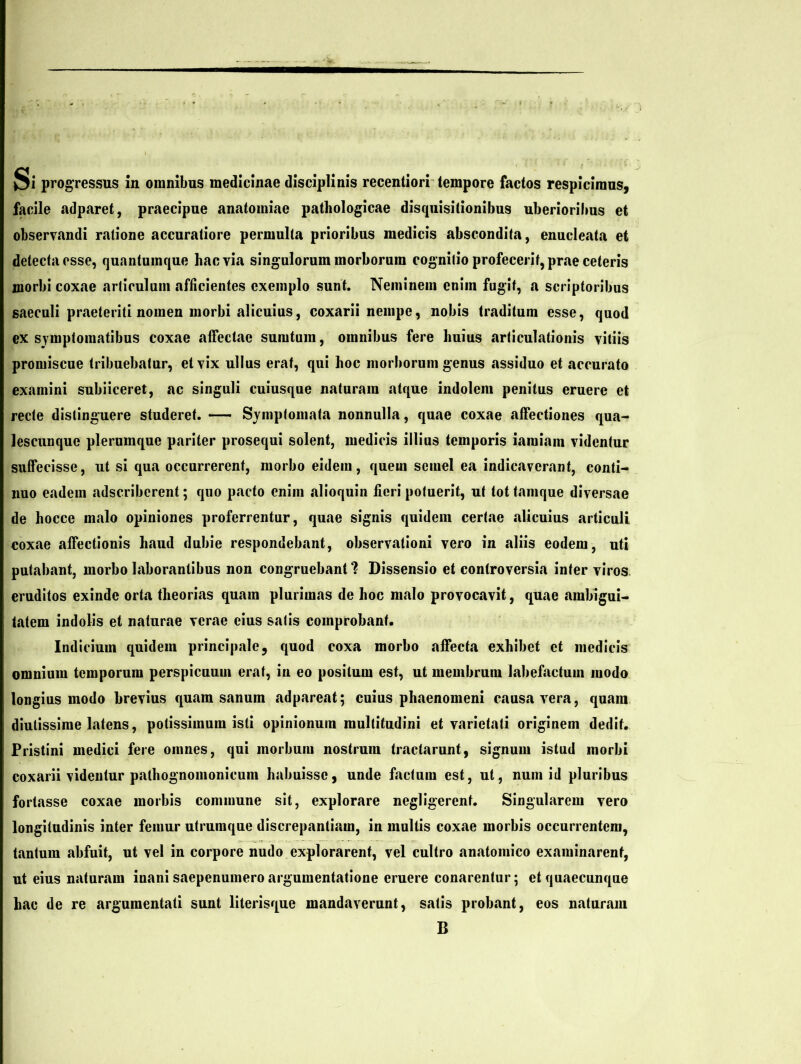 facile adparet, praecipue anatomiae pathologicae disquisitionibus uberioribus et observandi ratione accuratiore permulta prioribus medicis abscondita, enucleata et detectacsse, quantumque hac via singulorum morborum cognitio profecerit, prae ceteris morbi coxae articulum afficientes exemplo sunt. Neminem enim fugit, a scriptoribus saeculi praeteriti nomen morbi alicuius, coxarii nempe, nobis traditum esse, quod ex symptomatibus coxae affectae sumtum, omnibus fere huius «articulationis vitiis promiscue tribuebatur, et vix ullus erat, qui hoc morborum genus «assiduo et accurato examini subiiceret, ac singuli cuiusque naturam atque indolem penitus eruere et recte distinguere studeret. — Symptomata nonnulla, quae coxae affectiones qua- lescunque plerumque pariter prosequi solent, medicis illius temporis iaraiam videntur suffecisse, ut si qua occurrerent, morbo eidem, quem semel ea indicaverant, conti- nuo eadem adscriberent; quo pacto enim «alioquin fieri potuerit, ut tot tamque diversae de hocce malo opiniones proferrentur, quae signis quidem certae «alicuius articuli coxae affectionis haud dubie respondebant, observationi vero in aliis eodem, uti putabant, morbo laborantibus non congruebant*? Dissensio et controversia inter viros eruditos exinde orta theorms quam plurimas de hoc malo provocavit, quae «ambigui- tatem indolis et naturae verae eius salis comprobant. Indicium quidem principale, quod coxa morbo affecta exhibet et medicis omnium temporum perspicuum erat, in eo positum est, ut membrum labefactum modo longius modo brevius quam sanum adpareat; cuius phaenomeni causa vera, qu«am diutissime latens, potissimum isti opinionum multitudini et varietati originem dedit. Pristini medici fere omnes, qui morbum nostrum tractarunt, signum istud morbi coxarii videntur palhognomonicum habuisse, unde factum est, ut, num id pluribus fortasse coxae morbis commune sit, explorare negligerent. Singularem vero longitudinis inter femur utrumque discrepantiam, in multis cox«ae morbis occurrentem, tantum abfuit, ut vel in corpore nudo explorarent, vel cultro anatomico examinarent, ut eius naturam inani saepenumero argumentatione eruere conarentur; et quaecunque hac de re argumentati sunt literisque mandaverunt, satis probfint, eos naturam B