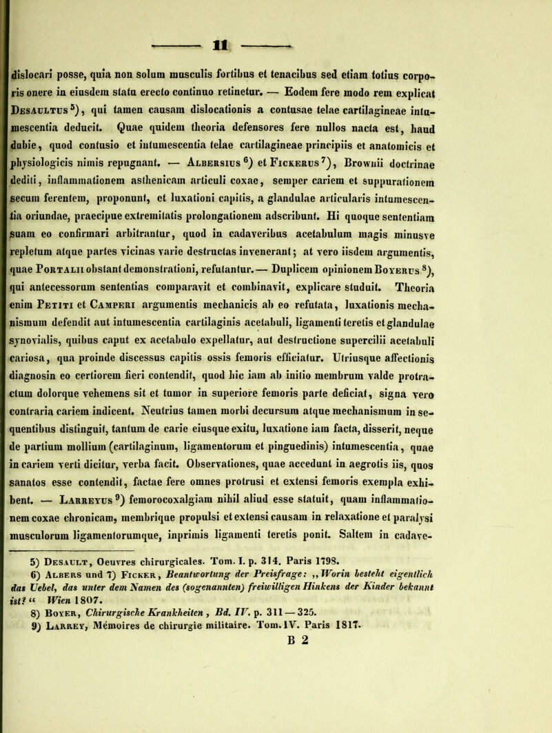 dislocari posse, quia non solum musculis fortibus et tenacibus sed etiam totius corpo- ris onere in eiusdem statu erecto continuo retinetur. — Eodem fere modo rem explicat Desaultus 5), qui tamen causam dislocationis a contusae telae cartilagineae intu- mescentia deducit. Quae quidem theoria defensores fere nullos nacta est, haud dubie, quod contusio et intumescentia telae cartilagineae principiis et anatomicis et physiologicis nimis repugnant. *— Albersius 6) et Fickerus 7), Brownii doctrinae dediti, inflammationem asthenicam articuli coxae, semper cariem et suppurationem secum ferentem, proponunt, et luxationi capitis, a glandulae articularis intumesccn- ii a oriundae, praecipue extremitatis prolongalionem adscribunt. Hi quoque sententiam suam eo confirmari arbitrantur, quod in cadaveribus acetabulum magis minusve repletum atque partes vicinas varie destructas invenerant; at vero iisdem argumentis, quae Portalii obstant demonstrationi, refutantur.— Duplicem opinionem Boyerus 8), qui antecessorum sententias comparavit et combinavit, explicare studuit. Theoria enim Petiti et Camperi argumentis mechanicis ab eo refutata, luxationis mecha- nismum defendit aut intumescentia cartilaginis acetabuli, ligamenti teretis et glandulae synovialis, quibus caput ex acetabulo expellatur, aut destructione supercilii acetabuli cariosa, qua proinde discessus capitis ossis femoris efficiatur. Ulriusque affectionis diagnosin eo certiorem fieri contendit, quod hic iam ab initio membrum valde protra- ctum dolorque vehemens sit et tumor in superiore femoris parte deficiat, signa vero contraria cariem indicent. Neutrius tamen morbi decursum atque mechanismum in se- quentibus distinguit, tantum de carie eiusque exitu, luxatione iam facta, disserit, neque de partium mollium (cartilaginum, ligamentorum et pinguedinis) intumescentia, quae in cariem verti dicitur, verba facit. Observationes, quae accedunt in aegrotis iis, quos sanatos esse contendit, factae fere omnes protrusi et extensi femoris exempla exhi- bent. — Larreyus9) femorocoxalgiam nihil aliud esse statuit, quam inflammatio- nem coxae chronicam, membrique propulsi et extensi causam in relaxatione et paralysi musculorum ligamentorumque, inprimis ligamenti teretis ponit. Saltem in cadave- 5) Desaclt, Oeuvres chirurgicales. Tom. I. p. 314. Paris 1798. 6) Albers und 7) Ficker, Beantworiung der Preisfrage: ,, Worin hesteht eigenllich das Uebel, das unler dem Nainen des (sogenannten) freiwilligen Hinkens der Kinder bekannt Uti “ Wien 1807. 8) Boyer, Chirurgische Krankheiten , Bd. IV. p. 311 — 325. 9) Larrey, Memoires de chirurgie militaire. Tom. IV. Paris 1817. B 2