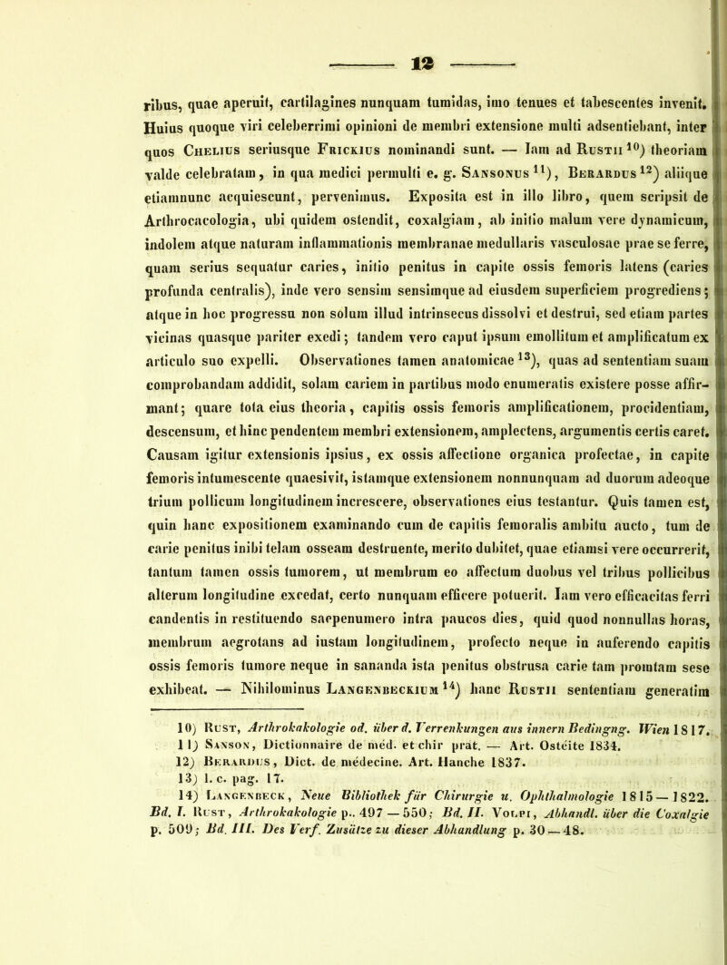 ribus, quae aperuit, cartilagines nunquam tumidas, inio tenues et tabescentes invenit. Huius quoque viri celeberrimi opinioni de membri extensione multi adsentiebant, inter quos Chelius seriusque Frickius nominandi sunt. — Iam adRusTii10) theoriam valde celebratam, in qua medici permulti e. g. Sansonus 11), Berardus 12) aliique etiamnunc acquiescunt, pervenimus. Exposita est in illo libro, quem scripsit de Arthrocacologia, ubi quidem ostendit, coxalgiam, ab initio malum vere dynamieum, t indolem atque naturam inflammationis membranae medullaris vasculosae prae se ferre, quam serius sequatur caries, initio penitus in capite ossis femoris latens (caries profunda centralis), inde vero sensim sensimque ad eiusdem superficiem progrediens ; atque in hoc progressu non solum illud intrinsecus dissolvi et destrui, sed etiam partes vicinas quasque pariter exedi; tandem vero caput ipsum emollitum et amplificatum ex articulo suo expelli. Observationes tamen anatomicae13), quas ad sententiam suam comprobandam addidit, solam cariem in partibus modo enumeratis existere posse affir- I mant; quare tota eius theoria, capitis ossis femoris amplificationem, procidentiam, descensum, et hinc pendentem membri extensionem, amplectens, argumentis certis caret. Causam igitur extensionis ipsius, ex ossis affectione organica profectae, in capite » femoris intumescente quaesivit, istamque extensionem nonnunquam ad duorum adeoque trium pollicum longitudinem increscere, observationes eius testantur. Quis tamen est, quin hanc expositionem examinando cum de capitis femoralis ambitu aucto, tum de carie penitus inibi telam osseam destruente, merito dubitet, quae etiamsi vere occurrerit, tantum tamen ossis tumorem, ut membrum eo affectura duobus vel tribus pollicibus alterum longitudine excedat, certo nunquam efficere potuerit. Iam vero efficacitas ferri candentis in restituendo saepenuinero intra paucos dies, quid quod nonnullas horas, membrum aegrotans ad iustam longitudinem, profecto neque in auferendo capitis ossis femoris tumore neque in sananda ista penitus obstrusa carie tam promtam sese exhibeat. — Nihilominus Langenbeckium 14) hanc Rustii sententiam generatim 10) Rust, Artlirokakologie od. uber d. Verrenkungen aus innem Bedingng. Wien 1817. 1 1) Sansox, Dictionnaire de meti, etehir prat. — Art. Osteite 1834. 12) Berardijs, Diet. de medecine. Art. llanche 1837. 13) l.c. pag. 17. 14) Laxgenbeck, JSeue Bibliotliek fur Cldrurgie u. OpJithalmoIogie 1815— 1822. Bd. I. Rust, Arthrokakologie p.. 497 — 550; Bd. II. Volpt, Abhandl. uber die Coxaigie