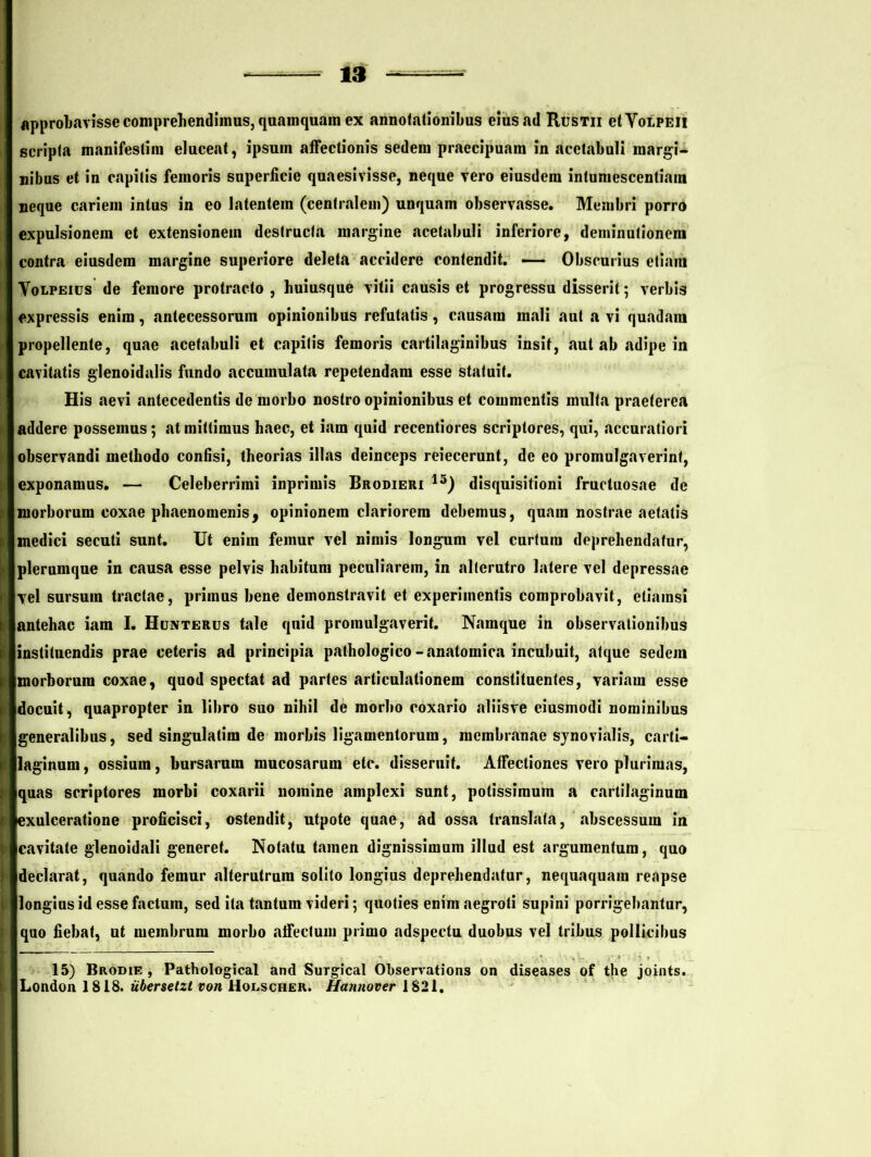 approbavisse comprehendimus, quamquam ex annotationibus eius ad Rustii etVotPEii scripta manifesliin eluceat, ipsuin affectionis sedem praecipuam in acetabuli margi- nibus et in capitis femoris superficie quaesivisse, neque vero eiusdem intumescentiain neque cariem intus in eo latentem (centralem) unquam observasse. Membri porro expulsionem et extensionem destructa margine acetabuli inferiore, deminutionem contra eiusdem margine superiore deleta accidere contendit. — Obscurius etiam Yolpeius de femore protracto , huiusque vitii causis et progressu disserit; verbis expressis enim, antecessorum opinionibus refutatis, causam mali aut a vi quadam propellente, quae acetabuli et capitis femoris cartilaginibus insit, aut ab adipe in cavitatis glenoidalis fundo accumulata repetendam esse statuit. His aevi antecedentis de morbo nostro opinionibus et commentis multa praeterea addere possemus; at mittimus haec, et iam quid recentiores scriptores, qui, accuratiori observandi methodo confisi, theorias illas deinceps reiecerunt, de eo promulgaverint, exponamus. — Celeberrimi inprimis Brodieri 13) disquisitioni fructuosae de morborum coxae phaenomenis9 opinionem clariorem debemus, quam nostrae aetatis medici secuti sunt. Ut enim femur vel nimis longum vel curtum deprehendatur, plerumque in causa esse pelvis habitum peculiarem, in alterutro latere vel depressae Tei sursum tractae, primus bene demonstravit et experimentis comprobavit, etiamsi antehac iam I. Hunterus tale quid promulgaverit. Namque in observationibus institnendis prae ceteris ad principia pathologico-anatomica incubuit, atque sedem morborum coxae, quod spectat ad partes articulationem constituentes, variam esse docuit, quapropter in libro suo nihil de morho coxario aliisve eiusmodi nominibus generalibus, sed singulatim de morbis ligamentorum, membranae synovialis, carti- laginum, ossium, bursarum mucosarum etc. disseruit. Affectiones vero plurimas, quas scriptores morbi coxarii nomine amplexi sunt, potissimum a cartilaginum exulceratione proficisci, ostendit, utpote quae, ad ossa translata, abscessum in cavitate glenoidali generet. Notatu tamen dignissimum illud est argumentum, quo ; «declarat, quando femur alterutrum solito longius deprehendatur, nequaquam reapse > llongius id esse factum, sed ita tantum videri; quoties enim aegroti supini porrigebantur, quo fiebat, ut membrum morbo affectum primo adspectu duobus vel tribus pollicibus 15) Brodie , Pathological and Surgical Observations on diseases of the joints. London 1818. iibersetzt voti Holscher. Hannover 1821.