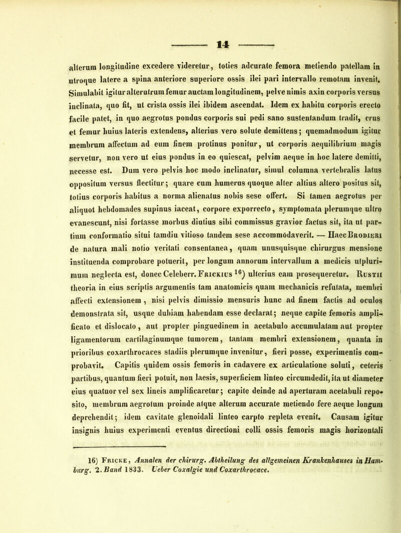alterum longitudine excedere videretur, toties adcurate femora metiendo patellam in utroque latere a spina anteriore superiore ossis ilei pari intervallo remotam invenit. Simulabit igitur alterutrum femur auctam longitudinem, pelve nimis axin corporis versus inclinata, quo fit, ut crista ossis ilei ibidem ascendat. Idem ex habitu corporis erecto facile patet, in quo aegrotus pondus corporis sui pedi sano sustentandum tradit, crus et femur huius lateris extendens, alterius vero solute demittens; quemadmodum igitur membrum affectum ad eum finem protinus ponitur, ut corporis aequilibrium magis servetur, non vero ut eius pondus in eo quiescat, pelvim aeque in hoc latere demitti, necesse est. Dum vero pelvis hoc modo inclinatur, simul columna vertebralis latus oppositum versus flectitur; quare cum humerus quoque alter altius altero positus sit, totius corporis habitus a norma alienatus nobis sese offert. Si tamen aegrotus per aliquot hebdomades supinus iaceat, corpore exporrecto, symptomata plerumque ultro evanescunt, nisi fortasse morbus diutius sibi commissus gravior factus sit, ita ut par- tium conformatio situi tamdiu vitioso tandem sese accommodaverit. — HaecBRODiERi de natura mali notio veritati consentanea, quam unusquisque chirurgus mensione instituenda comprobare potuerit, per longum annorum intervallum a medicis utpluri- niurn neglecta est, donec Celeberr. Frickius 16) ulterius eam prosequeretur. Rustii theoria in eius scriptis argumentis tara anatomicis quam mechanicis refutata, membri affecti extensionem , nisi pelvis dimissio mensuris hunc ad finem factis ad oculos demonstrata sit, usque dubiam habendam esse declarat; neque capite femoris ampli- ficato et dislocato, aut propter pinguedinem in acetabulo accumulatam aut propter ligamentorum cartilaginumque tumorem, tantam membri extensionem, quanta in prioribus coxarthrocaces stadiis plerumque invenitur, fieri posse, experimentis com- probavit, Capitis quidem ossis femoris in cadavere ex articulatione soluti, ceteris partibus, quantum fieri potuit, non laesis, superficiem linteo circumdedit, ita ut diameter eius quatuorvel sex lineis amplificaretur; capite deinde ad aperturam acetabuli repo* sito, membrum aegrotum proinde atque alterum accurate metiendo fere aeque longum deprehendit; idem cavitate glenoidali linteo carpto repleta evenit. Causam igitur insignis huius experimenti eventus directioni colli ossis femoris magis horizontali 16) Fricke, Annalem der ckirurg. Abtheilung des allgemeinen Krankenhauses inHam• lurg. 2. Band 1833. Ucber Coxalgie und Coxarthrocace.