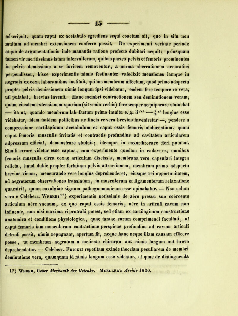 adscripsit, quam caput ex acetabulo egrediens sequi coactum sit, quo in situ non inultum ad membri extensionem conferre possit. De experimenti veritate perinde atque de argumentationis inde manantis ratione profecto dubitari nequit; priusquam tamen vir meritissimus istam intervallorum, quibus partes pelvis et femoris prominentes in pelvis demissione a se invicem removentur, a norma aberrationem accuratius perpendisset, hisce experimentis nimis festinanter valedixit mensiones iamque in aegrotis ex coxa laborantibus instituit, quibus membrum affectum, quod primo adspectu propter pelvis demissionem nimis longum ipsi videbatur, eodem fere tempore re vera, uti putabat, brevius invenit. Hanc membri contractionem seu deminutionem veram, quam eiusdem extensionem spuriam (sit venia verbis) feresemper aequipararc statuebat — ita ut, quando membrum labefactum primo intuitu e. g. 3' —longius esse videbatur, idem totidem pollicibus ac lineis revera brevius inveniretur —, pendere a compressione cartilaginum acetabulum et caput ossis femoris obducentium, quam caput femoris musculis irritatis et contractis profundius ad cavitatem articularem adpressum efficiat, demonstrare studuit; idemque in coxarthrocace fieri putabat. Simili errore videtur esse captus, cum experimento quodam in cadavere, omnibus femoris musculis circa coxae articulum discissis, membrana vero capsulari integra relicta, haud dubie propter fortuitam pelvis attractionem, membrum primo adspectu brevius visum, mensurando vere longius deprehenderet, eiusque rei opportunitatem, ad aegrotorum observationes translatam, in musculorum et ligamentorum relaxatione quaesivit, quam coxalgiae signum pathognomonicum esse opinabatur. — Non solum vero e Celeberr. Weberi17) experimentis notissimis de aere pressu suo coercente articulum aere vacuum, ex quo caput ossis femoris, aere in arliculi cavum non influente, non nisi maxima vi protrahi potest, sed etiam ex cartilaginum constructione anatomica et conditione physiologica, quae tantae earum comprimendi facultati, ut caput femoris iara musculorum contractione perspicue profundius ad cavum articuli detrudi possit, nimis repugnant, «apertum fit, neque hanc neque illam causam efficere posse, ut membrum aegrotum a meliente chirurgo aut nimis longum aut breve deprehendatur. — Celeberr. Frickii repetitam exinde theoriam peculiarem de membri deminutione vera, quamquam id nimis longum esse videatur, et quae de distinguenda 17) Weber, TJeler Mechanik der Gelenke. Mueller/s Arcldv 1836.