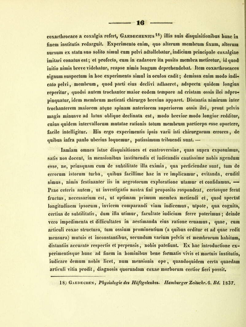 coxarthrocace a coxalgia refert, Gaedechenius 18) illis suis disquisitionibus hunc in finem institutis redarguit. Experimento enim, quo alterum membrum fixum, alterum sursum ex statu suo solito simul cum pelvi adtollebatur, indicium principale coxalgiae imitari conatus est; et profecto, cum in cadavere ita posito membra metiretur, id quod initio nimis breve videbatur, reapse nimis longum deprehendebat. Item coxarthrocaces signum suspectum in hoc experimento simul in oculos cadit; demissa enim modo indi- cato pelvi, membrum, quod parti eius declivi adhaeret, adspectu quidem longius reperitur, quodsi autem trochanter maior eodem tempore ad cristam ossis ilei adpro- pinquatur, idem membrum metienti chirurgo brevius apparet. Distantia nimirum inter trochanterem maiorem atque spinam anteriorem superiorem ossis ilei, prout pelvis magis minusve ad latus oblique declinata est, modo brevior modo longior redditur, cuius quidem intervallorum mutatae rationis totum membrum particeps esse oportere, facile intelligitur. His ergo experimentis ipsis varii isti chirurgorum errores, de quibus infra paulo uberius loquemur, potissimum tribuendi sunt. — Iamiam omnes istae disquisitiones et controversiae, quas supra exposuimus, satis nos docent, in mensionibus instituendis et iudicandis cautissime nobis agendum esse, ne, priusquam cura de subtilitate illa eximia, qua perficiendae sunt, tum de errorum istorum turba, quibus facillime hac in re implicamur, evitanda, eruditi simus, nimis festinanter iis in aegrotorum exploratione utamur et confidamus. — Prae ceteris autem, ut investigatio nostra fini proposito rospondeat, eertosque ferat fructus, necessarium est, ut optimam primum membra metiendi et, quod spectat longitudinem ipsorum, invicem comparandi viam indicemus, utpote, qua cognita, certius de subtilitatis, dura illa utimur, facultate iudicium ferre poterimus; deinde vero impedimenta et difficultates in aestimanda eius ratione eruamus, quae, cura articuli coxae structura, tum ossium prominentium (a quibus orditur et ad quae redit mensura) mutuis et inconstantibus, secundum varium pelvis et membrorum habitum, distantiis accurate respectis et perpensis, nobis patefiunt. Ex hac introductione ex- perimentisque hunc ad finem in hominibus bene formatis vivis et mortuis institutis, iudicare demum nobis licet, num mensionis ope, quandoquidem certa quaedam articuli vitia prodit, diagnosis quorundam coxae morborum certior fieri possit. 18) Gaedechen , Physiologie des Hiiflgelenkes. Hamburger Zeitschr. G. Bd. 1837.