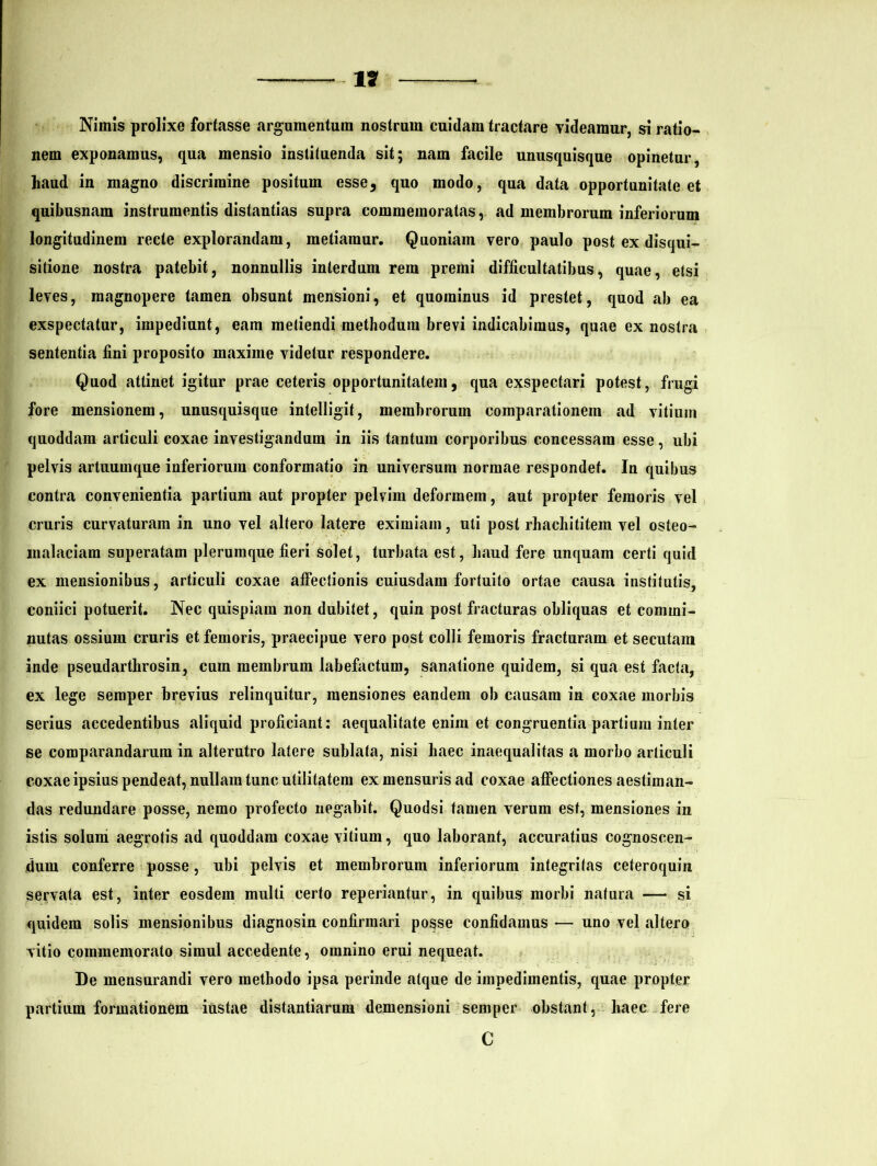 1? Nimis prolixe fortasse argumentum nostrum cuidam tractare videamur, si ratio- nem exponamus, qua mensio instituenda sit; nam facile unusquisque opinetur, haud in magno discrimine positum esse, quo modo, qua data opportunitate et quibusnam instrumentis distantias supra commemoratas, ad membrorum inferiorum longitudinem recte explorandam, metiamur. Quoniam vero paulo post ex disqui- sitione nostra patebit, nonnullis interdum rem premi difficultatibus, quae, etsi leves, magnopere tamen obsunt mensioni, et quominus id prestet, quod ab ea exspectatur, impediunt, eam metiendi methodum brevi indicabimus, quae ex nostra sententia fini proposito maxime videtur respondere. Quod attinet igitur prae ceteris opportunitatem, qua exspectari potest, frugi fore mensionem, unusquisque intelligit, membrorum comparationem ad vitium quoddam articuli coxae investigandum in iis tantum corporibus concessam esse, ubi pelvis artuumque inferiorum conformatio in universum normae respondet. In quibus contra convenientia partium aut propter pelvim deformem, aut propter femoris vel cruris curvaturam in uno vel altero latere eximiam, uti post rhacliititem vel osteo- malaciam superatam plerumque fieri solet, turbata est, haud fere unquam certi quid ex mensionibus, articuli coxae affectionis cuiusdam fortuito ortae causa institutis, coniici potuerit. Nec quispiam non dubitet, quin post fracturas obliquas et commi- nutas ossium cruris et femoris, praecipue vero post colli femoris fracturam et secutam inde pseudarthrosin, cum membrum labefactum, sanatione quidem, si qua est facta, ex lege semper brevius relinquitur, mensiones eandem ob causam in coxae morbis serius accedentibus aliquid proficiant: aequalitate enim et congruentia partium inter se comparandarum in alterutro latere sublata, nisi haec inaequalitas a morbo articuli coxae ipsius pendeat, nullam tunc utilitatem ex mensuris ad coxae affectiones aestiman- das redundare posse, nemo profecto negabit. Quodsi tamen verum est, mensiones in istis solum aegrotis ad quoddam coxae vitium, quo laborant, accuratius cognoscen- dum conferre posse, ubi pelvis et membrorum inferiorum integritas ceteroquin servata est, inter eosdem multi certo reperiantur, in quibus morbi natura — si quidem solis mensionibus diagnosin confirmari posse confidamus — uno vel altero vitio commemorato simul accedente, omnino erui nequeat. De mensurandi vero methodo ipsa perinde atque de impedimentis, quae propter partium formationem iustae distantiarum demensioni semper obstant, haec fere C