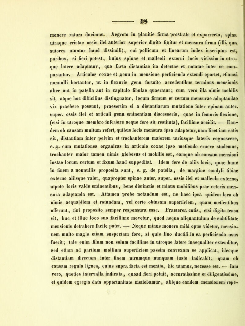 monere ratum ducimus. Aegroto in planitie firma prostrato et exporrecto, spina utraque cristae ossis ilei anterior superior digito figitur et mensura firma (illi, qua sutores utuntur haud dissimili), cui pollicum et linearum index inscriptus est, paribus, si fieri potest, huius spinae et malleoli externi locis vicissim in utro- que latere adaptatur, quo facto distantiae ita detectae et notatae inter se com- parantur. Articulos coxae et genu in mensione perficienda extendi oportet, etiamsi nonnulli hortantur, ut in flexuris genu fortuito accedentibus terminus mensionis alter aut in patella aut in capitulo fibulae quaeratur; cum yero illa nimis mobilis sit, atque hoc difficilius distinguatur, locum firmum et certum mensurae adaptandae yix praebere possunt, praesertim si a distantiarum mutatione inter spinam anter. super, ossis ilei et articuli genu eminentiam discesseris, quae in femoris flexione, (etsi in utroque membro inferiore aeque fere sit restituta), facillime accidit. — Ean- dem ob causam multum refert, quibus locis mensura ipsa adaptetur, nam licet iam satis sit, distantiam inter pelvim et trochanterem maiorem utriusque lateris cognoscere, e. g. cum mutationes organicas in articulo coxae ipso metiendo eruere studemus, trochanter maior tamen nimis globosus et mobilis est, eamque ob causam mensioni iustae locum certum et fixum haud suppeditat. Idem fere de aliis locis, quae hunc in finem a nonnullis proposita sunt, e. g. de patella, de margine condyli tibiae externo aliisque valet, quapropter spinae anter. super, ossis ilei et malleolo externo, utpote locis valde eminentibus, bene distinctis et minus mobilibus prae ceteris men- sura adaptanda est. Attamen probe notandum est, ne haec ipsa quidem loca ob nimis aequabilem et rotundam, vel certe obtusam superficiem, quam metientibus offerunt, fini proposito semper responsura esse. Praeterea cutis, etsi digito tensa sit, huc et illuc loco suo facillime movetur, quod aeque aliquantulum de subtilitate mensionis detrahere facile patet. — Neque minus monere mihi opus videtur, mensio- nem multo magis etiam suspectam fore, si quis lino ductili in ea perficienda usus fuerit; tale enim filum non solum facillime in utroque latere inaequaliter extenditur, sed etiam ad partium mollium superficiem passim convexam se applicat, ideoque distantiam directam inter finem utrumque nunquam iuste indicabit; quam ob causam regula lignea, cuius supra facta est mentio, hic utamur, necesse est. — Iam vero, quoties intervalla indicata, quoad fieri potuit, accuratissime et diligentissime, et quidem egregia data opportunitate metiebamur, aliique eandem mensionem repe-