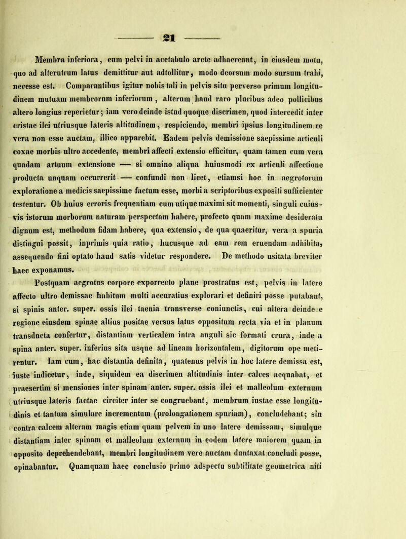 Membra inferiora, cum pelvi in acetabulo arcte adhaereant, in eiusdem motu, quo ad alterutrum latus demittitur aut adtollitur, modo deorsum modo sursum trahi, necesse est. Comparantibus igitur nobis tali in pelvis situ perverso primum longitu- dinem mutuam membrorum inferiorum , alterum haud raro pluribus adeo pollicibus altero longius reperietur; iam vero deinde istud quoque discrimen, quod intercedit inter cristae ilei utriusque lateris altitudinem, respiciendo, membri ipsius longitudinem re vera non esse auctam, illico apparebit. Eadem pelvis demissione saepissime articuli coxae morbis ultro accedente, membri affecti extensio efficitur, quam tamen cum vera quadam artuum extensione — si omnino aliqua huiusmodi ex articuli affectione producta unquam occurrerit — confundi non licet, etiamsi hoc in aegrotorum exploratione a medicis saepissime factum esse, morbi a scriptoribus expositi sufficienter testentur. Ob huius erroris frequentiam cum utique maximi sit momenti, singuli cuius- vis istorum morborum naturam perspectam habere, profecto quam maxime desideratu dignum est, methodum fidam habere, qua extensio, de qua quaeritur, vera a spuria distingui possit, inprimis quia ratio, hucusque ad eam rem eruendam adhibita* assequendo fini optato haud satis videtur respondere. De methodo usitata breviter haec exponamus. Postquam aegrotus corpore exporrecto plane prostratus est, pelvis in latere affecto ultro demissae habitum multi accuratius explorari et definiri posse putabant, si spinis anter. super, ossis ilei taenia transverse coniunctis, cui altera deinde e regione eiusdem spinae altius positae versus latus oppositum recta via et in planum transducia confertur, distantiam verticalem intra anguli sic formati crura, inde a spina anter. super, inferius sita usque ad lineam horizontalem, digitorum ope meti- rentur. Iam cum, hac distantia definita, quatenus pelvis in hoc latere demissa est, iuste indicetur, inde, siquidem ea discrimen altitudinis inter calces aequabat, et praesertim si mensiones inter spinam anter. super, ossis ilei et malleolum externum utriusque lateris factae circiter inter se congruebant, membrum iustae esse longitu- dinis et tantum simulare incrementum (prolongationem spuriam), concludebant; sin contra calcem alteram magis etiam quam pelvem in uno latere demissam, simulque distantiam inter spinam et malleolum externum in eodem latere maiorem quam in opposito deprehendebant, membri longitudinem vere auctam duntaxat concludi posse, opinabantur. Quamquam haec conclusio primo adspecfu subtilitate geometrica niti