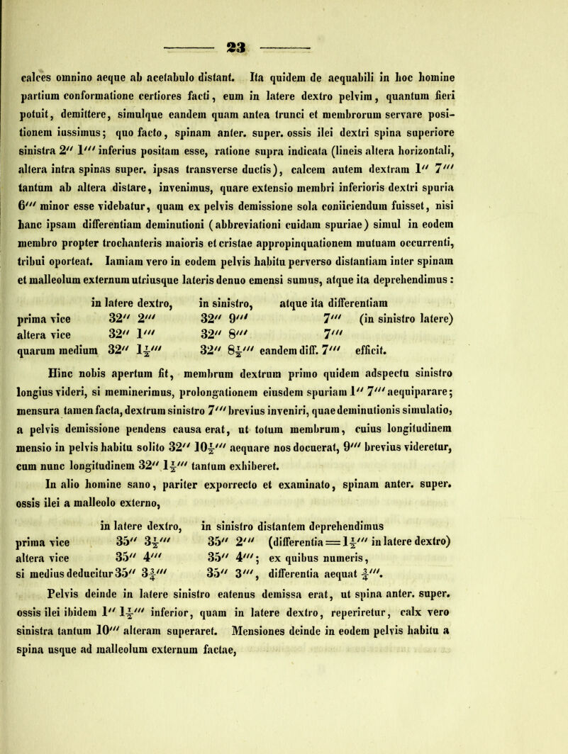 calces omnino aeque ab acelabulo distant. Ita quidem de aequabili in hoc homine partium conformatione certiores facti, eum in latere dextro pelvim, quantum fieri potuit, demittere, simulque eandem quam antea trunci et membrorum servare posi- tionem iussimus; quo facto, spinam anter. super, ossis ilei dextri spina superiore sinistra 2 1' inferius positam esse, ratione supra indicata (lineis altera horizontali, altera intra spinas super, ipsas transverse ductis), calcem autem dextram 1 7' tantum ab altera distare, invenimus, quare extensio membri inferioris dextri spuria 6' minor esse videbatur, quam ex pelvis demissione sola coniiciendura fuisset, nisi hanc ipsam differentiam deminutioni (abbreviationi cuidam spuriae) simul in eodcin membro propter trochanteris maioris et cristae appropinquationem mutuam occurrenti, tribui oporteat. Iamiarn vero in eodem pelvis habitu perverso distantiam inter spinam et malleolum externum utriusque lateris denuo emensi sumus, atque ita deprehendimus : in latere dextro, prima vice 32 2' altera vice 32 1' quarum medium 32 1^' in sinistro, atque ita differentiam 32 9; 7' (in sinistro latere) 32 8' 7' 32 8^' eandem diff. 7' efficit. Hinc nobis apertum fit, membrum dextrum primo quidem adspectu sinistro longius videri, si meminerimus, prolongationem eiusdem spuriam 1 7' aequiparare; mensura tamen facta, dextrum sinistro 7' brevius inveniri, quae deminutionis simulatio, a pelvis demissione pendens causa erat, ut totum membrum, cuius longitudinem mensio in pelvis habitu solito 32 10^' aequare nos docuerat, 9' brevius videretur, cum nunc longitudinem 32 l-§' tantum exhiberet. In alio homine sano, pariter exporrecto et examinato, spinam anter. super, ossis ilei a malleolo externo, prima vice 35 3^' altera vice 35 4' si medius deducitur 35 3-I' in latere dextro, in sinistro distantem deprehendimus 35 2' (differentia = 1§' in latere dextro) 35 4'; ex quibus numeris, 35 3', differentia aequat -J'. Pelvis deinde in latere sinistro eatenus demissa erat, ut spina anter. super, ossis ilei ibidem I 1-J-7 inferior, quam in latere dextro, reperiretur, calx vero sinistra tantum 10' alteram superaret. Mensiones deinde in eodem pelvis habitu a spina usque ad malleolum externum factae,