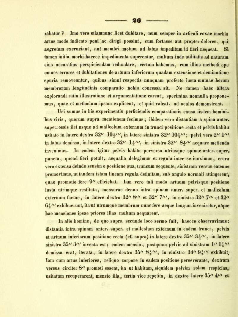 rabatur ? Imo vero ellammmc licet dubitare, num semper in articuli coxae morbis artus modo indicato poni ac dirigi possint, cum fortasse aut propter dolores, qui aegrotum excruciant, aut membri motum ad latus impeditum id fieri nequeat. Si tamen initio morbi haecce impedimenta superentur, mullum inde utilitatis ad naturam eius accuratius perspiciendam redundare, certum habemus, cum illius methodi ope omnes errores et dubitationes de artuum inferiorum quadam extensione et deminutione spuria removeantur, quibus simul respectis nunquam profecto iusta mutuae horum membrorum longitudinis comparatio nobis concessa sit. Ne tamen haec altera explorandi ratio illustratione et argumentatione careat, specimina nonnulla propone- mus, quae et methodum ipsam explicent, et quid valeat, ad oculos demonstrent. Usi sumus in his experimentis perficiendis comparationis causa iisdem homini- bus vivis, quorum supra menlionem fecimus; ibidem vero distantiam a spina anter, super, ossis ilei usque ad malleolum externum in trunci positione recta et pelvis habitu usitato in latere dextro 32 10J', in latere sinistro 32 lOy'; pelvi vero 2 1' in latus demissa, in latere dextro 32 1~', in sinistro 32 8^' aequare metiendo invenimus. In eodem igitur pelvis habitu perverso utriusque spinae anter. super, puncta, quoad fieri potuit, aequalia delegimus et regula inter se iunximus, crura vero extensa deinde sensim e positione sua, truncum sequente, sinistram versus eatenus promovimus, ut tandem istam lineam regula definitam, sub angulo normali attingerent, quae promotio fere 9 efficiebat. Iam vero tali modo artuum pelvisque positione iusta utrimque restituta, mensurae denuo intra spinam anter. super, et malleolum externum factae, in latere dextro 32 8' et 32 7', in sinistro 32 7' et 32 6^'exhibuerunt, ita ut utrumque membrum nunc fere aeque longum inveniretur, atque hae mensiones ipsae priores illas multum aequarent. In alio homine, de quo supra secundo loco sermo fuit, haecce observavimus: distantia intra spinam anter. super, et malleolum externum in eadem trunci, pelvis et artuum inferiorum positione recta (cf. supra) in latere dextro 35 3-I', in latere sinistro 35 3' inventa est; eadem mensio , postquam pelvis ad sinistram 1 l£' demissa erat, iterata, in latere dextro 35 8-J-', in sinistro 34 9-g' exhibuit. Iam cum artus inferiores, reliquo corpore in eadem positione perseverante, dextram versus circiter 8 promoti essent, ita ut habitum, siquidem pelvim solam respicias, usitatum recuperarent, mensio illa, tertia vice repetita, in dextro latere 35 4' et