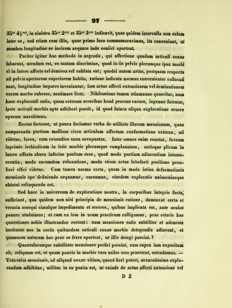 35 4^', in sinistro 35 2' et 35 3' indicavit, quae quidem intervalla non solum inter se, sed etiam cum illis, quae primo loco commemoravimus, ita conveniunt, ut membra longitudine se invicem aequare inde coniici oporteat. Pariter igitur hac methodo in aegrotis, qui affectione quadam articuli coxae laborant, utendum est, eo tantum discrimine, quod in iis pelvis plerumque ipsa morbi vi in latere affecto vel demissa vel sublata est; quodsi autem artus, postquam respectu ad pelvis aperturam superiorem habito, ratione indicata normae convenienter collocati sunt, longitudine impares inveniantur, iam artus affecti extensionem vel deminutionem veram morbo subesse, aestimare licet. Nihilominus tamen etiamnunc quaeritur, num haec explorandi ratio, quam ceterum erroribus haud prorsus vacare, ingenue fatemur, ipsis articuli morbis apte adhiberi possit, id quod futura aliqua exploratione eruere operam navabimus. Restat fortasse, ut pauca faciamus verba de utilitate illarum mensionum, quae comparanda partium mollium circa articulum affectum conformatione externa, uti videtur, laesa, cum coxendice sana occupantur. Inter omnes enim constat, foveam inprimis ischiadicam in istis morbis plerumque complanatam, natisque plicam in latere affecto altera inferius positam esse, quod modo partium adiacentium intume- scentia, modo earumdem relaxatione, modo etiam artus labefacti positione pecu- liari effici videtur. Cum tamen norma certa, quam in modo istius deformationis mensionis ope definiendo sequamur, careamus, eiusdem exploratio uniuscuiusque obtutui relinquenda est. Sed haec in universum de exploratione nostra, in corporibus integris facta,' sufficiant, qua quidem non nisi principia de mensionis ratione, dumtaxat certa et veracia assequi simulque impedimenta et errores, quibus implicata est, ante oculos ponere studuimus; et cum ea iam in usum practicum colligamus, prae ceteris hae quaestiones nobis illustrandae reslant: num mensiones satis subtiliter et adcurate institutae nos in certis quibusdam articuli coxae morbis detegendis adiuvent, et quamnam naturam hos prae se ferre oporteat, ut illis detegi possint.? Quantulacunque subtilitate mensiones perfici possint, cum supra iam expositum sit, reliquum est, ut quam paucis in morbis vere utiles sese praestent, ostendamus. —- Tota enim mensionis, ad aliquod coxae vitium, quoad fieri potest, accuratissime explo- randum adhibitae, utilitas in eo posita est, ut exinde de artus affecti extensione vel D 2