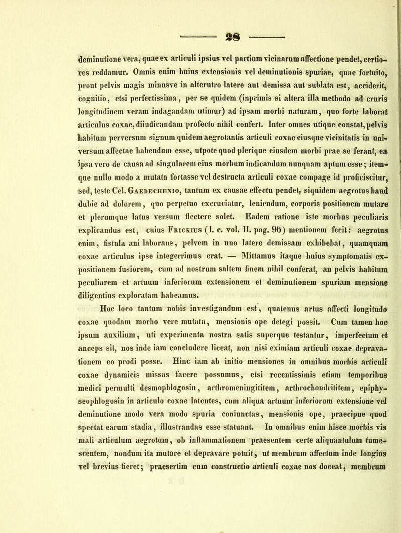 deminutione vera, quae ex articuli ipsius vel partium vicinarum affectione pendet, certio- res reddamur. Omnis enim huius extensionis vel deminutionis spuriae, quae fortuito, prout pelvis magis minusve in alterutro latere aut demissa aut sublata est, acciderit* cognitio, etsi perfectissima, per se quidem (inprimis si altera illa methodo ad cruris longitudinem veram indagandam utimur) ad ipsam morbi naturam, quo forte laborat articulus coxae, diiudicandam profecto nihil confert. Inter omnes utique constat, pelvis habitum perversum signum quidem aegrotantis articuli coxae eiusque vicinitatis in uni* versum affectae habendum esse, utpote quod plerique eiusdem morbi prae se ferant, ea ipsa vero de causa ad singularem eius morbum indicandum nunquam aptum esse; itern^ que nullo modo a mutata fortasse vel destructa articuli coxae compage id proficiscitur, sed, teste Cei. Gaedechenio, tantum ex causae effectu pendet, siquidem aegrotushaud dubie ad dolorem, quo perpetuo excruciatur, leniendum, corporis positionem mutare et plerumque latus versum flectere solet. Eadem ratione iste morbus peculiaris explicandus est, cuius Frickius (1. c. vol. II. pag. 96) mentionem fecit: aegrotus eniin, fistula ani laborans, pelvem in uno latere demissam exhibebat, quamquam coxae articulus ipse integerrimus erat. — Mittamus itaque huius symptomatis ex- positionem fusiorem, cum ad nostrum saltem finem nihil conferat, an pelvis habitum peculiarem et artuum inferiorum extensionem et deminutionem spuriam mensione diligentius exploratam habeamus. Hoc loco tantum nobis investigandum est, quatenus artus affecti longitudo coxae quodam morbo vere mutata, mensionis ope detegi possit. Cum tamen hoc ipsum auxilium, uti experimenta nostra satis superque testantur, imperfectum et anceps sit, nos inde iara concludere liceat, non nisi eximiam articuli coxae deprava- tionem eo prodi posse. Hinc iam ab initio mensiones in omnibus morbis articuli coxae dynamicis missas facere possumus, etsi recentissimis etiam temporibus medici permulti desmophlogosin, arthromeniugititem, arthrochondrititem, epiphy- seophlogosin in articulo coxae latentes, cum aliqua artuum inferiorum extensione vel deminutione modo vera modo spuria coniunctas, mensionis ope, praecipue quod spectat earum stadia, illustrandas esse statuant. In omnibus enim hisce morbis vis mali articulum aegrotum, ob inflammationem praesentem certe aliquantulum tume- scentem, nondum ita mutare et depravare potuit, ut membrum affectum inde longius vel brevius fieret; praesertim cum constructio articuli coxae nos doceat, membrum