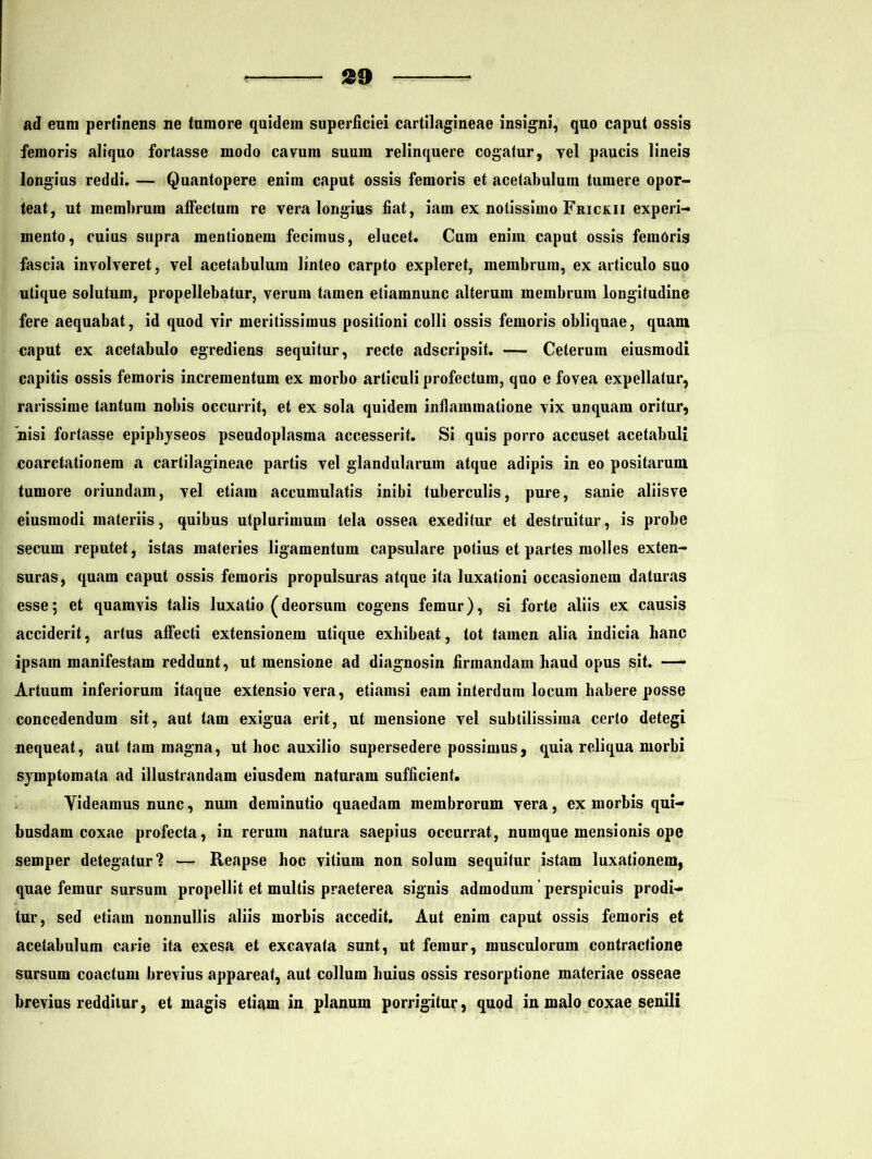ad eum pertinens ne tumore quidem superficiei cartilagineae insigni, quo caput ossis femoris aliquo fortasse modo cavum suum relinquere cogatur, vel paucis lineis longius reddi. — Quantopere enim caput ossis femoris et acetabulum tumere opor- teat, ut membrum affectum re vera longius fiat, iam ex notissimo Frickii experi- mento, cuius supra mentionem fecimus, elucet. Cum enim caput ossis femoris fascia involveret, vel acetabulum linteo carpto expleret, membrum, ex articulo suo utique solutum, propellebatur, verum tamen etiamnunc alterum membrum longitudine fere aequabat, id quod vir meritissimus positioni colli ossis femoris obliquae, quam caput ex acetabulo egrediens sequitur, recte adscripsit. — Ceterum eiusmodi capitis ossis femoris incrementum ex morbo articuli profectum, quo e fovea expellatur, rarissime tantum nobis occurrit, et ex sola quidem inflammatione vix unquam oritur, nisi fortasse epiphyseos pseudoplasma accesserit. Si quis porro accuset acetabuli coarctationem a cartilagineae partis vel glandularum atque adipis in eo positarum tumore oriundam, vel etiam accumulatis inibi tuberculis, pure, sanie aliisve eiusmodi materiis, quibus utplurimum tela ossea exeditur et destruitur, is probe secum reputet, istas materies ligamentum capsulare potius et partes molles exten- suras, quam caput ossis femoris propulsuras atque ita luxationi occasionem daturas esse; et quamvis talis luxatio (deorsum cogens femur), si forte aliis ex causis acciderit, artus affecti extensionem utique exhibeat, tot tamen alia indicia hanc ipsam manifestam reddunt, ut mensione ad diagnosin firmandam haud opus sit. — Artuum inferiorum itaque extensio vera, etiamsi eam interdum locum habere posse concedendum sit, aut tam exigua erit, ut mensione vel subtilissima certo detegi nequeat, aut tara magna, ut hoc auxilio supersedere possimus, quia reliqua morbi symptomata ad illustrandam eiusdem naturam sufficient. Yideamus nunc, num deminutio quaedam membrorum vera, ex morbis qui- busdam coxae profecta, in rerum natura saepius occurrat, numque mensionis ope semper detegatur? — Reapse hoc vitium non solum sequitur istam luxationem, quae femur sursum propellit et multis praeterea signis admodum perspicuis prodi- tur, sed etiam nonnullis aliis morbis accedit. Aut enim caput ossis femoris et acetabulum carie ita exesa et excavata sunt, ut femur, musculorum contractione sursum coactum brevius appareat, aut collum huius ossis resorptione materiae osseae brevius redditur, et magis etiam in planum porrigitur, quod in malo coxae senili