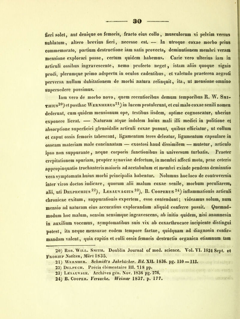 fieri solet, aut denique os femoris, fracto eius collo, musculorum vi pelvim versus sublatum, altero brevius fieri, necesse est. — In utroque coxae morbo prius commemorato, partium destructione iam satis provecta, deminutionem membri veram mensione explorari posse, certum quidem habemus. Carie vero ulterius iam in articuli ossibus ingravescente, nemo profecto neget, istam aliis quoque signis prodi, plerumque primo adspectu in oculos cadentibus, et valetudo praeterea aegroti perversa nullam dubitationem de morbi natura relinquit, ita, ut mensione omnino supersedere possimus. Iam vero de morbo novo, quem recentioribus demum temporibus R. W. Smi- thius20) et posthac Wernherus21) in lucem protulerunt, et cui malo coxae senili nomen dederunt, cum quidem mensionum ope, testibus iisdem, optime cognoscatur, uberius exponere liceat. — Naturam atque indolem huius mali illi medici in politione et absorptione superficiei glenoidalis articuli coxae ponunt, quibus efficiatur, ut collum et caput ossis femoris tabescant, ligamentum teres deleatur, ligamentum capsulare in osseam materiam male concinnatam — exostosi haud dissimilem — mutetur, articulo ipso non suppurante, neque corporis functionibus in universum turbatis. Praeter crepitationem spuriam, propter synoviae defectum, in membri affecti motu, prae ceteris appropinquatio trochanteris maioris ad acetabulum et membri exinde pendens deminutio vera symptomata huius morbi principalia habentur. Nolumus hoc loco de controversia inter viros doctos iudicare, quorum alii malum coxae senile, morbum peculiarem, alii, uti Delpechius 22), Lesauvagius 23), B. CooperijS 24) inflammationis articuli chronicae exitum, suppurationis expertem, esse contendunt; videamus solum, num mensio ad naturam eius accuratius explorandam aliquid conferre possit. Quemad- modum hoc malum, sensim sensimque ingravescens, ab initio quidem, nisi anamnesin in auxilium vocemus, symptomatibus suis vix ab coxarthrocace incipiente distingui potest, ita neque mensurae eodem tempore factae, quidquam ad diagnosin confir- mandam valent, quia capitis et colli ossis femoris destructio organica etiamnum tam 20) Rob. Will. Smith. Doublin Journal of med. Science. Yol. VI. 1834 Sept. et Froriep Nolizen, Miirz 1835. 21) Wernher. Schmidt'8 Jalirbiicher. Bd. XII. 1836. pg. 110 — 113. 22) Deepech. Precis elementaire III. 718 pp. 23) Lesauvage. Archives gen. Nov. 1836 pg. 276. 24) B. Cooper. Versuche, Weimar 1837, p. 177.