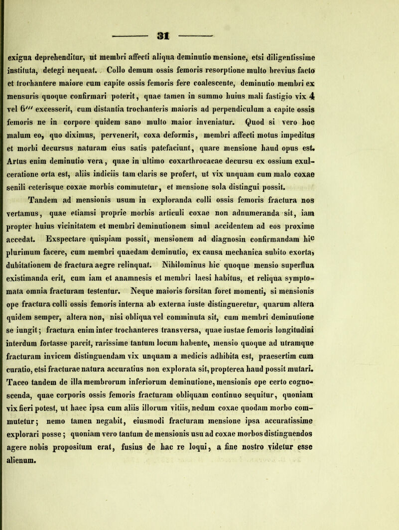 31 exigua deprehenditur, ut membri affecti aliqua deminutio mensione, etsi diligentissime instituta, detegi nequeat. Collo demum ossis femoris resorptione multo brevius facto et trochantere maiore cum capite ossis femoris fere coalescente, deminutio membri ex mensuris quoque confirmari poterit, quae tamen in summo huius mali fastigio vix 4 vel 6' excesserit, cum distantia trochanteris maioris ad perpendiculum a capite ossis femoris ne in corpore quidem sano multo maior inveniatur. Quod si vero hoc malum eo, quo diximus, pervenerit, coxa deformis, membri affecti motus impeditus et morbi decursus naturam eius satis patefaciunt, quare mensione haud opus est. Artus enim deminutio vera, quae in ultimo coxarthrocacae decursu ex ossium exul- ceratione orta est, aliis indiciis tam claris se profert, ut vix unquam cum malo coxae senili ceterisque coxae morbis commutetur, et mensione sola distingui possit. Tandem ad mensionis usum in exploranda colli ossis femoris fractura nos vertamus, quae etiamsi proprie morbis articuli coxae non adnumeranda sit, iam propter huius vicinitatem et membri deminutionem simul accidentem ad eos proxime accedat. Exspectare quispiam possit, mensionem ad diagnosin confirmandam hic plurimum facere, cum membri quaedam deminutio, ex causa mechanica subito exorta? dubitationem de fractura aegre relinquat. Nihilominus hic quoque mensio superflua existimanda erit, cum iam et anamnesis et membri laesi habitus, et reliqua sympto- mata omnia fracturam testentur. Neque maioris forsitan foret momenti, si mensionis ope fractura colli ossis femoris interna ab externa iuste distingueretur, quarum altera quidem semper, altera non, nisi obliqua vel comminuta sit, cura membri deminutione se iungit; fractura enim inter trochanteres transversa, quae iustae femoris longitudini interdum fortasse parcit, rarissime tantum locum habente, mensio quoque ad utramque fracturam invicem distinguendam vix unquam a medicis adhibita est, praesertim cum curatio, etsi fracturae natura accuratius non explorata sit, propterea haud possit mutari. Taceo tandem de illa membrorum inferiorum deminutione, mensionis ope certo cogno- scenda, quae corporis ossis femoris fracturam obliquam continuo sequitur, quoniam vix fieri potest, ut haec ipsa cum aliis illorum vitiis, nedum coxae quodam morbo com- mutetur; nemo tamen negabit, eiusmodi fracturam mensione ipsa accuratissime explorari posse; quoniam vero tantum de mensionis usu ad coxae morbos distinguendos agere nobis propositum erat, fusius de hac re loqui, a fine nostro videtur esse alienum.