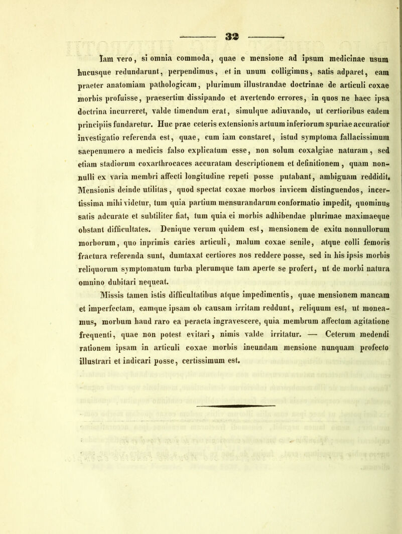 Iamvero, si omnia commoda, quae e mensione ad ipsum medicinae usum hucusque redundarunt, perpendimus, et in unum colligimus, satis adparet, eam praeter anatomiam pathologicam, plurimum illustrandae doctrinae de articuli coxae morbis profuisse, praesertim dissipando et avertendo errores, in quos ne haec ipsa doctrina incurreret, valde timendum erat, simulque adiuvando, ut certioribus eadem principiis fundaretur. Huc prae ceteris extensionis artuum inferiorum spuriae accuratior investigatio referenda est, quae, cum iam constaret, istud symptoma fallacissimum saepenumero a medicis falso explicatum esse, non solum coxalgiae naturam, sed etiam stadiorum coxarthrocaces accuratam descriptionem et definitionem , quam non- nulli ex varia membri affecti longitudine repeti posse putabant, ambiguam reddidit* Mensionis deinde utilitas, quod spectat coxae morbos invicem distinguendos, incer- tissima mihi videtur, tum quia partium mensurandarum conformatio impedit, quominus satis adeurate et subtiliter fiat, tum quia ei morbis adhibendae plurimae maximaeque obstant difficultates. Denique verum quidem est, mensionem de exitu nonnullorum morborum, quo inpriinis caries articuli, malum coxae senile, atque colli femoris fractura referenda sunt, dumtaxat certiores nos reddere posse, sed in his ipsis morbis reliquorum symptomatum turba plerumque tam aperte se profert, ut de morbi natura omnino dubitari nequeat. Missis tamen istis difficultatibus atque impedimentis, quae mensionem mancam et imperfectam, eamque ipsam ob causam irritam reddunt, reliquum est, ut monea- mus, morbum haud raro ea peracta ingravescere, quia membrum affectum agitatione frequenti, quae non potest evitari, nimis valde irritatur. — Ceterum medendi rationem ipsam in articuli coxae morbis ineundam mensione nunquam profecto illustrari et indicari posse, certissimum est.