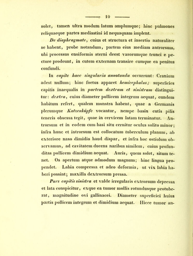 solet, tamen ultra modum latum amplumque; hinc pulmones reliquaeque partes mediastini id nequaquam implent. De diaphragmate, cuius et structura et insertio naturaliter se habent, probe notandum, partem eius mediam antrorsum, ubi processus ensiformis sterni deest vasorumque trunci e pe- ctore prodeunt, in cutem externam transire cumque ea penitus confundi. In capite haec singularia annotanda occurrunt: Cranium adest nullum; hinc foetus apparet hemicephalus; superficies capitis inaequalis in partem dextram et sinistram distingui- tur: dextra, cuius diameter pollicem integrum aequat, eundem habitum refert, qualem monstra habent, quae a Germanis plerumque Katzenkopfe vocantur, nempe basin cutis pilis teneris obsessa tegit, quae in cervicem latam terminatur. An- trorsum et in eodem cum basi situ cernitur oculus solito minor; infra hunc et introrsum est collocatum tuberculum planum, ab exteriore naso dimidio haud dispar, et infra hoc ostiolum ob- servamus, ad cavitatem ducens naribus similem, cuius profun- ditas pollicem dimidium aequat. Auris, quem solet, situm te- net. Os apertum atque admodum magnum; hinc lingua pro- pendet. Labia compressa et adeo deformia, ut vix labia ha- beri possint; maxilla dextrorsum pressa. Pars capitis sinistra et valde irregularis extrorsum depressa et lata conspicitur, exque ea tumor mollis rotundusque protube- rat, magnitudine ovi gallinacei. Diameter superficiei huius partis pollicem integrum et dimidium aequat. Hicce tumor an-