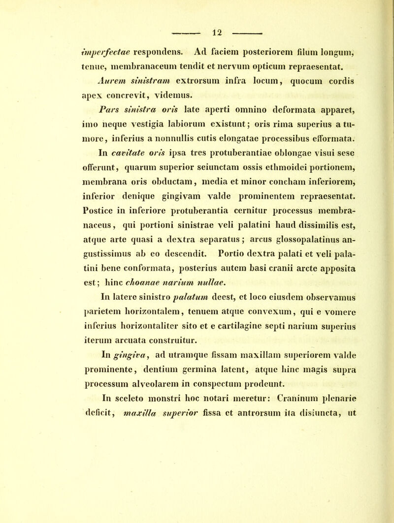 imperfectae respondens. Ad faciem posteriorem filum longum, tenue, membranaceum tendit et nervum opticum repraesentat. Aurem sinistram extrorsum infra locum, quocum cordis apex concrevit, videmus. Fars sinistra oris late aperti omnino deformata apparet, imo neque vestigia labiorum existunt; oris rima superius a tu- more, inferius a nonnullis cutis elongatae processibus eiformata. In cavitate oris ipsa tres protuberandae oblongae visui sese offerunt, quarum superior seiunctam ossis ethmoidei portionem, membrana oris obductam, media et minor concham inferiorem, inferior denique gingivam valde prominentem repraesentat. Postice in inferiore protuberantia cernitur processus membra- naceus, qui portioni sinistrae veli palatini haud dissimilis est, atque arte quasi a dextra separatus; arcus glossopalatinus an- gustissimus ab eo descendit. Portio dextra palati et veli pala- tini bene conformata, posterius autem basi cranii arcte apposita est; hinc choanae narium nullae. In latere sinistro palatum deest, et loco eiusdem observamus parietem horizontalem, tenuem atque convexum, qui e vomere inferius horizontaliter sito et e cartilagine septi narium superius iterum arcuata construitur. In gingiva, ad utramque fissam maxillam superiorem valde prominente, dentium germina latent, atque hinc magis supra processum alveolarem in conspectum prodeunt. In sceleto monstri hoc notari meretur: Craninum plenarie deficit, maxilla superior fissa et antrorsum i(a disiuncta, ut