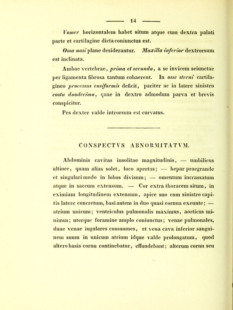 Vomer horizontalem habet situm atque cum dextra palati parte et cartilagine dicta coniunctus est. Ossa nasi plane desiderantur. Maxilla inferior dextrorsum est inclinata. Ambae vertebrae, prima et secunda, a se invicem seiunctae per ligamenta fibrosa tantum cohaerent. In osse sterni cartila- gineo processus ensiformis deficit, pariter ac in latere sinistro costa duodecima, quae in dextro admodum parva et brevis conspicitur. Pes dexter valde introrsum est curvatus. CONSPECTAS ABNORMITAT VM. Abdominis cavitas insolitae magnitudinis, — umbilicus altiore, quam alias solet, loco apertus; — hepar praegrande et singulari modo in lobos divisum; — omentum incrassatum atque in saccum extensum. — Cor extra thoracem situm, in eximiam longitudinem extensum, apice suo cum sinistro capi- tis latere concretum, basi autem in duo quasi cornua exeunte; — atrium unicum; ventriculus pulmonalis maximus, aorticus mi- nimus; uterque foramine amplo coniunctus; venae pulmonales, duae venae iugulares communes, et vena cava inferior sangui- nem suum in unicum atrium idque valde prolongatum, quod altero basis cornu continebatur, effundebant; alterum cornu seu