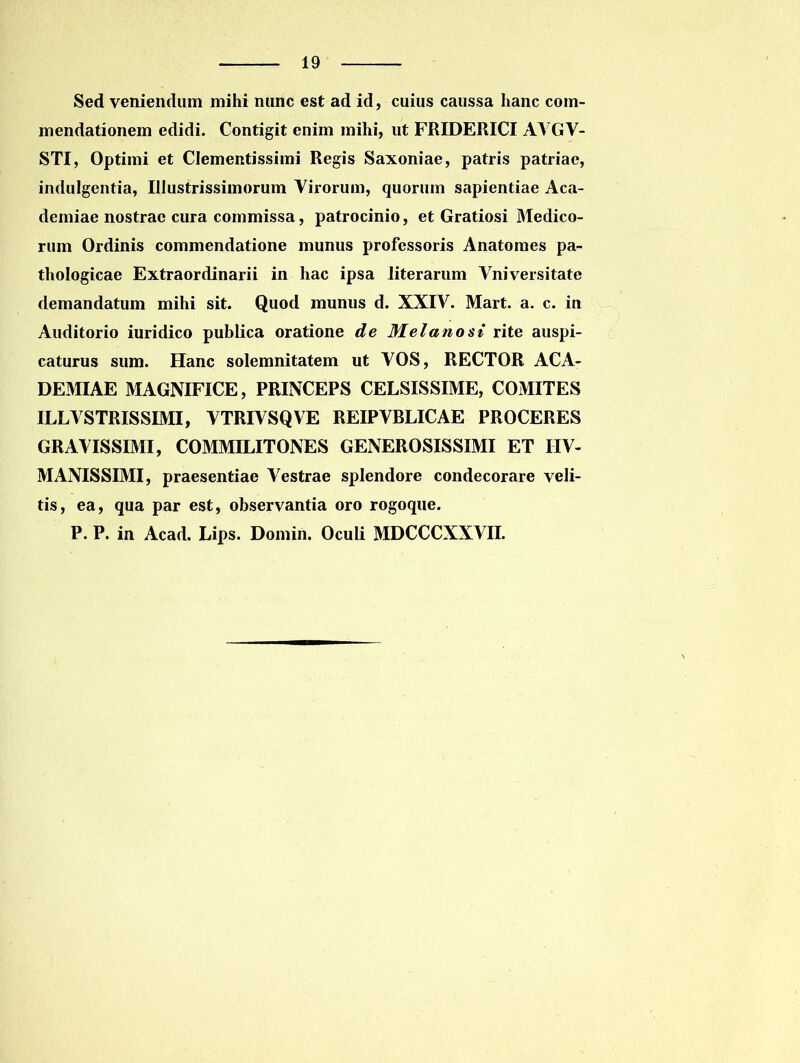 Sed veniendum mihi nunc est ad id, cuius caussa hanc com- mendationem edidi. Contigit enim mihi, ut FRIDERICI AVGV- STI, Optimi et Clementissimi Regis Saxoniae, patris patriae, indulgentia, Illustrissimorum Virorum, quorum sapientiae Aca- demiae nostrae cura commissa, patrocinio, et Gratiosi Medico- rum Ordinis commendatione munus professoris Anatoraes pa- thologicae Extraordinarii in hac ipsa iiterarum Vniversitate demandatum mihi sit. Quod munus d. XXIV. Mart. a. c. in Auditorio iuridico publica oratione de Melanost rite auspi- caturus sum. Hanc solemnitatem ut VOS, RECTOR ACA- DEMIAE MAGNIFICE, PRINCEPS CELSISSIME, COMITES ILLVSTRISSIMI, VTRIVSQVE REIPVRLICAE PROCERES GRAVISSIMI, COMMILITONES GENEROSISSIMI ET IIV- MANISSIMI, praesentiae Vestrae splendore condecorare veli- tis, ea, qua par est, observantia oro rogoque. P. P. in Acad. Lips. Domin. Oculi MDCCCXXVII.