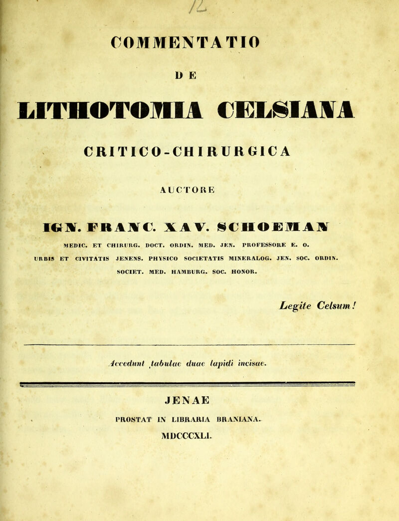 COMMENTATIO U E LITHOTOMIA CELSIAAA CRIT1CO-CH1RURG1CA AUCTORE icnv. FBAHC. XAT. SCH©13MA]ir MEDIC. ET CHIRURG. DOCT. ORDIN. MED. JEN. PROFESSORE E. O. ER BIS ET CIVITATIS JENENS. PHVSICO SOCIETATIS MINERALOG. JE1V. SOC. ORDIA. SOCIET. MED. HAMBURG. SOC. HONOR. Legite Celsum! Accedunt tabulae duae lapidi incisae. JENAE PROSTAT IN LIBRARIA BRANIANA. MDCCCXLI.