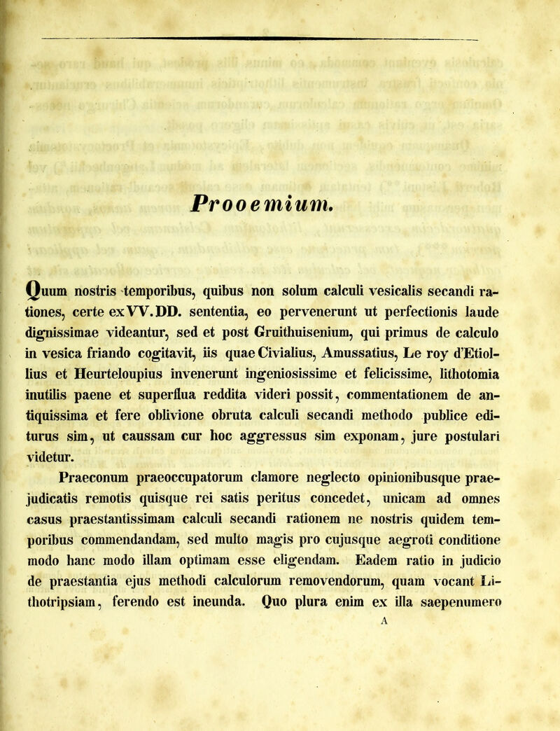 Prooemium. Quum nostris temporibus, quibus non solum calculi vesicalis secandi ra- tiones, certe ex VV. DD. sententia, eo pervenerunt ut perfectionis laude dignissimae videantur, sed et post Gruithuisenium, qui primus de calculo in vesica friando cogitavit, iis quae Civialius, Amussatius, Le roy d’EtioI- lius et Heurteloupius invenerunt ingeniosissime et felicissime, lithotomia inutilis paene et superflua reddita videri possit, commentationem de an- tiquissima et fere oblivione obruta calculi secandi methodo publice edi- turus sim, ut caussam cur hoc aggressus sim exponam, jure postulari videtur. Praeconum praeoccupatorum clamore neglecto opinionibusque prae- judicatis remotis quisque rei satis peritus concedet, unicam ad omnes casus praestantissimam calculi secandi rationem ne nostris quidem tem- poribus commendandam, sed multo magis pro cujusque aegroti conditione modo hanc modo illam optimam esse eligendam. Eadem ratio in judicio de praestantia ejus methodi calculorum removendorum, quam vocant Li- thotripsiam, ferendo est ineunda. Quo plura enim ex illa saepenumero A