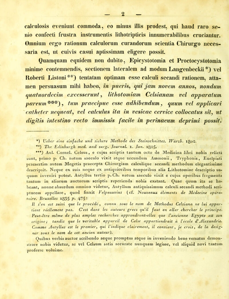 calculosis eveniunt commoda, eo minus illis prodest, qui haud raro se- nio confecti frustra instrumentis lithotripticis innumerabilibus cruciantur. Omnium ergo rationum calculorum curandorum scientia Chirurgo neces- saria est, ut cuivis casui aptissimam eligere possit. Quamquam equidem non dubito, Epicystotomia et Proctocystotomia minime contemnendis, sectionem lateralem ad modum Langenbeckii *) vel Roberti Listoni ** ***)) tentatam optimam esse calculi secandi rationem, atta- men persuasum mihi habeo, in pueris, qui jam novem annos, nondum quatuordecim excesserunt, lithotomiam Celsianam vel apparatum parvum^**), tum praecipue esse adhibendum, quum vel applicari catheter nequeat, vel calculus ita in vesicae cervice collocatus sit, ut digitis intestino recto immissis facile in perinaeum deprimi possit. *) Uebcr eine einfache und sichcre Methode des Steinschnittes. TViirzb. 180C. **) The Edinburgh med. and surg. Journal, i. Jan. 1825. ***) Aul. Cornei. Celsus, e cujus scriptis tantum octo de Medicina libri nobis relicti sunt, primo p. Ch. natum saeculo vixit atque secundum Ammonii, Tryphonis, Euelpisti praesertim autem Megetis praecepta Chirurgiam calculique secandi methodum elegantissime descripsit. Neque ex suis neque ex antiquioribus temporibus alia Lithotomiae descriptio us- quam inveniri potest. Antyllus tertio p. Ch. natum saeculo vixit e cujus operibus fragmenta tantum in aliorum auctorum scriptis reperienda nobis exstant. Quae quum ita se ha- beant, nonne absurdum omnino videtur, Antyllum antiquissimum calculi secandi methodi scri- ptorem appellare, quod finxit Velpeauvius (cf. Nouveaux elements de Medecine opera- toire. Bruxelles 1835 V’ 475 • II s’en est suivi que le procede, connu sous le nom de Methodus Celsiana ne lui appar- tient reellemcnt pas. C’est dans les auteurs grecs cjuil faut en aller chercher le principe. Peut-etre meme de plus amples recherches apprendront-elles (jue Vancienne Egypte est son origine; tandis que le veritahle appareil de Celse appartiendrait d 1’ecole d' Alex and rie. Comme Antyllus est le premier, qui 1'indique clairement, il convient, je crois, de la desig- ner sous le nom de cet ancien auteur). Quibus verbis auctor scribendo aeque promptus atque in inveniendo bene versatus demon- strare nobis videtur, se vel Celsum satis accurate nunquam legisse, vel aliquid novi tantum proferre voluisse.