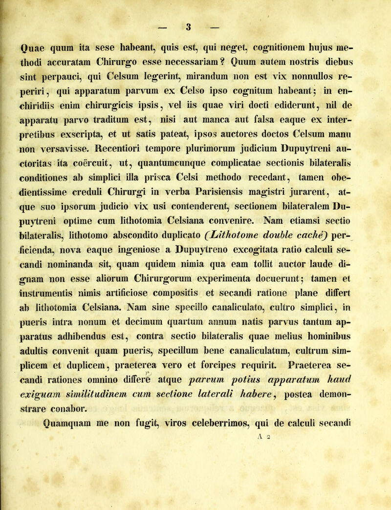 Quae quum ita sese habeant, quis est, qui neget, cognitionem hujus me- thodi accuratam Chirurgo esse necessariam ? Quum autem nostris diebus sint perpauci, qui Celsum legerint, mirandum non est vix nonnullos re- periri, qui apparatum parvum ex Celso ipso cognitum habeant 5 in en- chiridiis enim chirurgicis ipsis, vel iis quae viri docti ediderunt, nil de apparatu parvo traditum est, nisi aut manca aut falsa eaque ex inter- pretibus exscripta, et ut satis pateat, ipsos auctores doctos Celsum manu non versavisse. Recentiori tempore plurimorum judicium Dupuytreni au- ctoritas ita coercuit, ut, quantumcunque complicatae sectionis bilateralis conditiones ab simplici illa prisca Celsi methodo recedant, tamen obe- dientissime creduli Chirurgi in verba Parisiensis magistri jurarent, at- que suo ipsorum judicio vix usi contenderent, sectionem bilateralem Du- puytreni optime cum lithotomia Celsiana convenire. Nam etiamsi sectio bilateralis, lithotomo abscondito duplicato (Lithotome double cache) per- ficienda, nova eaque ingeniose a Dupuytreno excogitata ratio calculi se- candi nominanda sit, quam quidem nimia qua eam tollit auctor laude di- gnam non esse aliorum Chirurgorum experimenta docuerunt 5 tamen et instrumentis nimis artificiose compositis et secandi ratione plane differt ab lithotomia Celsiana. Nam sine specillo canaliculato, cultro simplici, in pueris intra nonum et decimum quartum annum natis parvus tantum ap- paratus adhibendus est, contra sectio bilateralis quae melius hominibus adultis convenit quam pueris, specillum bene canaliculatum, cultrum sim- plicem et duplicem, praeterea vero et forcipes requirit. Praeterea se- candi rationes omnino differe atque parvum potius apparatum haud exiguam similitudinem cum sectione laterali habere, postea demon- strare conabor. Quamquam me non fugit, viros celeberrimos, qui de calculi secandi A 2