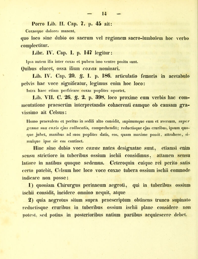 Porro Lib. II. Cap. 7. p. 45 ait: Coxaeque dolores manent, quo loco sine dubio os sacrum vel regionem sacro-lumbalem hoc verbo complectitur. JLibr. IV. Cap. 1. p. 147 legitur: Ipsa autem ilia inter coxas et pubem imo ventre posita sunt. Quibus elucet, ossa ilium coxas nominari. Lib. IV. Cap. 20. §. 1. p. 186. articulatio femoris in acetabulo pelvis hac voce significatur, legimus enim hoc loco: Intra haec etiam perfricare coxas poplites oportet. JLub. VII. C. 26. §. 2. p. 398. loco proxime cum verbis hac com- mentatione praesertim interpretandis cohaerenti eamque ob causam gra- vissimo ait Celsus: Homo praevalens et peritus in sedili alto considit, supinumque eum et aversum, super genua sua coxis ejus collocatis, comprehendit; reductisque ejus cruribus, ipsum quo- que jubet, manibus ad suos poplites datis, eos, quam maxime possit, attrahere, si- niulque ipse sic eos continet. Hinc sine dubio voce coxae nates designatae sunt, etiamsi enim sensu strictiore in tuberibus ossium ischii considimus, attamen sensu latiore in natibus quoque sedemus. Ceteroquin cuique rei perito satis certo patebit, Celsum hoc loco voce coxae tubera ossium ischii commode indicare non posse: 1) quoniam Chirurgus perinaeum aegroti, qui in tuberibus ossium ischii considit, incidere omnino nequit, atque 2) quia aegrotus situm supra praescriptum obtinens trunco supinato reductisque cruribus in tuberibus ossium ischii plane considere non potest, sed potius in posterioribus natium partibus acquiescere debet.