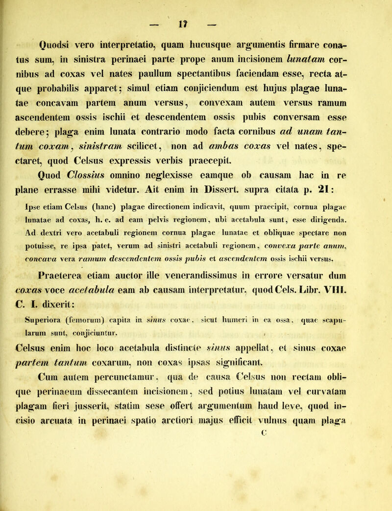 Quodsi vero interpretatio, quam hucusque argumentis firmare cona- tus sum, in sinistra perinaei parte prope anum incisionem lunatam cor- nibus ad coxas vel nates paullum spectantibus faciendam esse, recta at- que probabilis apparet; simul etiam conjiciendum est hujus plagae luna- tae concavam partem anum versus, convexam autem versus ramum ascendentem ossis ischii et descendentem ossis pubis conversam esse debere; plaga enim lunata contrario modo facta cornibus ad unam tan- tum coxam, sinistram scilicet, non ad ambas coxas vel nates, spe- ctaret, quod Celsus expressis verbis praecepit. Quod Clossius omnino neglexisse eamque ob causam hac in re plane errasse mihi videtur. Ait enim in Dissert. supra citata p. 21: Ipse etiam Celsus (hanc) plagae directionem indicavit, quum praecipit, cornua plagae lunatae ad coxas, h. e. ad eam pelvis regionem, ubi acetabula sunt, esse dirigenda. Ad- dextri vero acetabub regionem cornua plagae lunatae et obliquae spectare non potuisse, re ipsa patet, verum ad sinistri acetabuli regionem, convexa parte anum, concava vera ramum descendentem ossis pubis et ascendentem ossis ischii versus. Praeterea etiam auctor ille venerandissimus in errore versatur dum coxas voce acetabula eam ab causam interpretatur, quod Ceis. Libr. VIII. C. I. dixerit: Superiora (femorum) capita in sinus coxae, sicut humeri in ea ossa, quae scapu- larum sunt, conjiciuntur. Celsus enim hoc loco acetabula distincte sinus appellat, et sinus coxae partem tantum coxarum, non coxas ipsas significant. Cum autem percunctamur, qua de causa Celsus non rectam obli- que perinaeum dissecantem incisionem, sed potius lunatam vel curvatam plagam fieri jusserit, statim sese offert argumentum haud leve, quod in- cisio arcuata in perinaei spatio arctiori majus efficit vulnus quam plaga