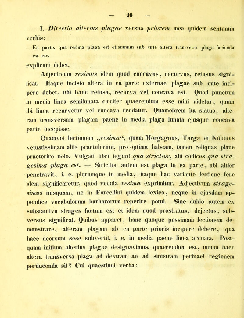 I. Directio alterius plagae versus priorem mea quidem sententia verbis: Ea parte, qua resima plaga est etiamnum sub cute altera transversa plaga facienda est etc. explicari debet. Adjectivum resimus idem quod concavus, recurvus, retusus signi- ficat. Itaque incisio altera in ea parte externae plagae sub cute inci- pere debet, ubi haec retusa, recurva vel concava est. Quod punctum in media linea semilunata circiter quaerendum esse milii videtur, quum ibi linea recurvetur vel concava reddatur. Quamobrem ita statuo, alte- ram transversam plagam paene in media plaga lunata ejusque concava parte incepisse. Quamvis lectionem vresimau, quam Morgagnus, Targa et Kiihoius vetustissimam aliis praetulerunt, pro optima habeam, tamen reliquas plane praeterire nolo. Vulgati libri legunt qua strictior, alii codices qua stra- gesima plaga est. — Strictior autem est plaga in ea parte, ubi altior penetravit, i. e. plerumque in media, itaque hac variante lectione fere idem significaretur, quod vocula resima exprimitur. Adjectivum strage- simus nusquam, ne in Forcellini quidem lexico, neque in ejusdem ap- pendice vocabulorum barbarorum reperire potui. Sine dubio autem ex substantivo strages factum est et idem quod prostratus, dejectus, sub- versus significat. Quibus apparet, hanc quoque pessimam lectionem de- monstrare, alteram plagam ab ea parte prioris incipere debere, qua haec deorsum sese subvertit, i. e. in media paene linea arcuata. Post- quam initium alterius plagae designavimus, quaerendum est, utrum haec altera transversa plaga ad dextram an ad sinistram perinaei regionem perducenda sit? Cui quaestioni verba: