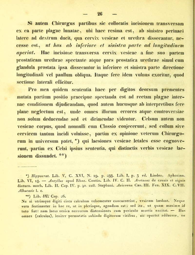 Si autem Chirurgus partibus sic collocatis incisionem transversam ex ea parte plagae lunatae, ubi haec resima est, ab sinistro perinaei latere ad dextrum ducit, qua cervix vesicae et urethra dissecantur, ne- ces se est, ut has ah inferiore et sinistra parte ad longitudinem aperiat. Hac incisione transversa cervix vesicae a fine suo partem prostaticam urethrae spectante atque pars prostatica urethrae simul cum glandula prostata ipsa dissecantur in inferiore et sinistra parte directione longitudinali vel paullum obliqua. Itaque fere idem vulnus exoritur, quod sectione laterali efficitur. Pro mea quidem sententia haec per digitos deorsum prementes mutata partium positio praecipue spectanda est ad rectam plagae inter- nae conditionem dijudicandam, quod autem hucusque ab interpretibus fere plane neglectum est, unde omnes illorum errores atque controversiae non solum deducendae sed et dirimendae videntur. Celsum autem non vesicae corpus, quod nonnulli cum Clossio conjecerunt, sed collum sive cervicem tantum incidi voluisse, partim ex opinione veterum Chirurgo- rum in universum patet, * **)) qui laesiones vesicae letales esse cognove- runt, partim ex Celsi ipsius sententia, qui distinctis verbis vesicae lae- sionem dissuadet. *) Hippocrat. Lib. V, C. XVI, N. 19. p. 288- I-dk. I, p. 3 ed, Linden. Aphorism. Lih. VI, 18- — Antyllus apud Rhaz. Contin. Lib. IV. C. II. Aretaeus de causis et signis diuturn. morb. Lib. II. Cap. IV. p. 40. coli. Stephani. Avicenna Can. III. Fen. XIX. C.VII. Albucnsis 1. c. **) Lib. IW Cap. ”6. Ne si utrimque digiti circa calculum vehementer concurrerint , vesicam laedant. Neque vero festinanter in hac re, ut in plerisque, agendum est, sed ita, ut quam maxime id tuto fiat: nam laesa vesica nervorum distensiones cum periculo mortis excitat. — Hos omnes (calculos), leniter permutatis subinde digitorum vicibus, sic oportet adducere, ne