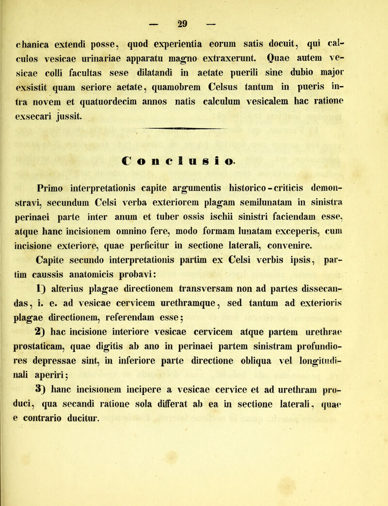 chanica extendi posse, quod experientia eorum satis docuit, qui cal- culos vesicae urinariae apparatu magno extraxerunt. Quae autem ve- sicae colli facultas sese dilatandi in aetate puerili sine dubio major exsistit quam seriore aetate, quamobrem Celsus tantum in pueris in- tra novem et quatuordecim annos natis calculum vesicalem hac ratione exsecari jussit. Conclusio. Primo interpretationis capite argumentis historico - criticis demon- stravi, secundum Celsi verba exteriorem plagam semilunatam in sinistra perinaei parte inter anum et tuber ossis ischii sinistri faciendam esse, atque hanc incisionem omnino fere, modo formam lunatam exceperis, cum incisione exteriore, quae perficitur in sectione laterali, convenire. Capite secundo interpretationis partim ex Celsi verbis ipsis, par- tim caussis anatomicis probavi: 1) alterius plagae directionem transversam non ad partes dissecan- das, i. e. ad vesicae cervicem urethramque, sed tantum ad exterioris plagae directionem, referendam esse 5 2) hac incisione interiore vesicae cervicem atque partem urethrae prostaticam, quae digitis ab ano in perinaei partem sinistram profundio- res depressae sint, in inferiore parte directione obliqua vel longitudi- nali aperiri ; 3) hanc incisionem incipere a vesicae cervice et ad urethram pro- duci, qua secandi ratione sola dilferat ab ea in sectione laterali, quae e contrario ducitur.