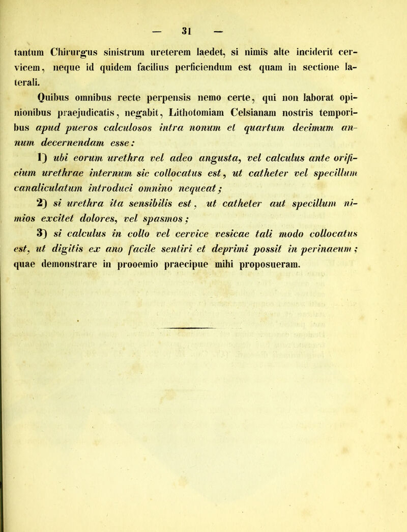 tantum Chirurgus sinistrum ureterem laedet, si nimis alte inciderit cer- vicem, neque id quidem facilius perficiendum est quam in sectione la- terali. Quibus omnibus recte perpensis nemo certe, qui non laborat opi- nionibus praejudicatis, negabit, Lithotomiam Celsianam nostris tempori- bus apud pueros calculosos intra nonum el quartum decimum an- num decernendam esse: 1) ubi eorum urethra vel adeo angusta, vel calculus ante orifi- cium urethrae internum sic collocatus est, ut catheter vel specillum canaliculatum introduci omnino nequeat; 2) si urethra ita sensibilis est, ut catheter aut specillum ni- mios excitet dolores, vel spasmos; 3) si calculus in collo vel cervice vesicae tali modo collocatus est, ut digitis ex ano facile sentiri et deprimi possit in perinaeum; quae demonstrare in prooemio praecipue mihi proposueram.