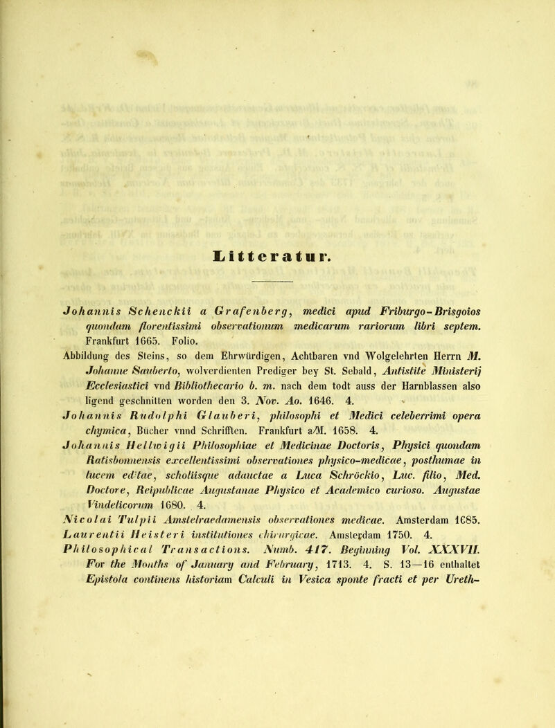 Litteratur, Johannis Schenckii a Grafenberg, medici apud Friburgo-Brisgoios quondam ßorentissimi observationum medicarum rariorum libri septem. Frankfurt 1665. Folio. Abbildung des Steins, so dem Ehrwürdigen, Achtbaren vnd Wolgelehrten Herrn M. Johanne Sauberto, wolverdienten Prediger bey St. Sebald, Antistite Ministerij Ecclesiastici vnd Bibliothecario b. m. nach dem todt auss der Harnblassen also ligend geschnitten worden den 3. Nov. Ao. 1646. 4. Johannis Rudolphi G laub eri, pliilosophi et Medici celeberrimi opera chymica, Bücher vnnd Schrillten. Frankfurt aM. 1658. 4. Johannis Hellwigii Philosophiae et Medicinae Doctoris, Physici quondam Ratisbonnensis excellentissimi observationes physico-medicae, posthumae in lucem ed'tae, scholiisque adauctae a Luca Schröckio, Luc. filio, Med. Doctore, Reipublicae Augustanae Physico et Academico curioso. Augustae Vindelicorum 1680. 4. Nicolai Tulpii Amstelraedamensis observationes medicae. Amsterdam 1685. Laurentii Heist eri institutiones chirurgicae. Amsterdam 1750. 4. Philosophical Transactions. Numb. 4i7. Beginning Vol. XXXVII. For the Months of January and February, 1713. 4. S. 13—16 enthaltet Epistola continens historiam Calculi in Vesica sponte fracti et per Ureth-