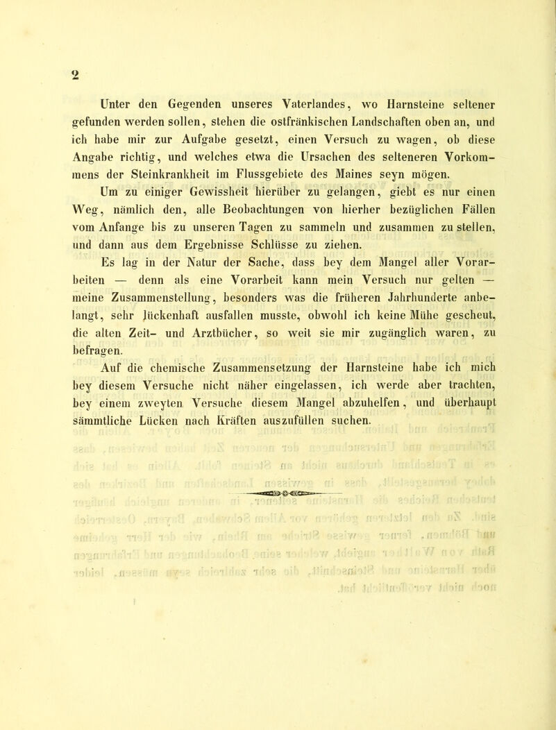 Unter den Gegenden unseres Vaterlandes, wo Harnsteine seltener gefunden werden sollen, stehen die ostfränkischen Landschaften oben an, und ich habe mir zur Aufgabe gesetzt, einen Versuch zu wagen, ob diese Angabe richtig, und welches etwa die Ursachen des selteneren Vorkom- mens der Steinkrankheit im Flussgebiete des Maines seyn mögen. Um zu einiger Gewissheit hierüber zu gelangen, giebt es nur einen Weg, nämlich den, alle Beobachtungen von hierher bezüglichen Fällen vom Anfänge bis zu unseren Tagen zu sammeln und zusammen zu stellen, und dann aus dem Ergebnisse Schlüsse zu ziehen. Es lag in der Natur der Sache, dass bey dem Mangel aller Vorar- beiten — denn als eine Vorarbeit kann mein Versuch nur gelten — meine Zusammenstellung, besonders was die früheren Jahrhunderte anbe- langt, sehr lückenhaft ausfallen musste, obwohl ich keine Mühe gescheut, die alten Zeit- und Arztbücher, so weit sie mir zugänglich waren, zu befragen. Auf die chemische Zusammensetzung der Harnsteine habe ich mich bey diesem Versuche nicht näher eingelassen, ich werde aber trachten, bey einem zweyten Versuche diesem Mangel abzuhelfen, und überhaupt sämmtliche Lücken nach Kräften auszufüllen suchen.