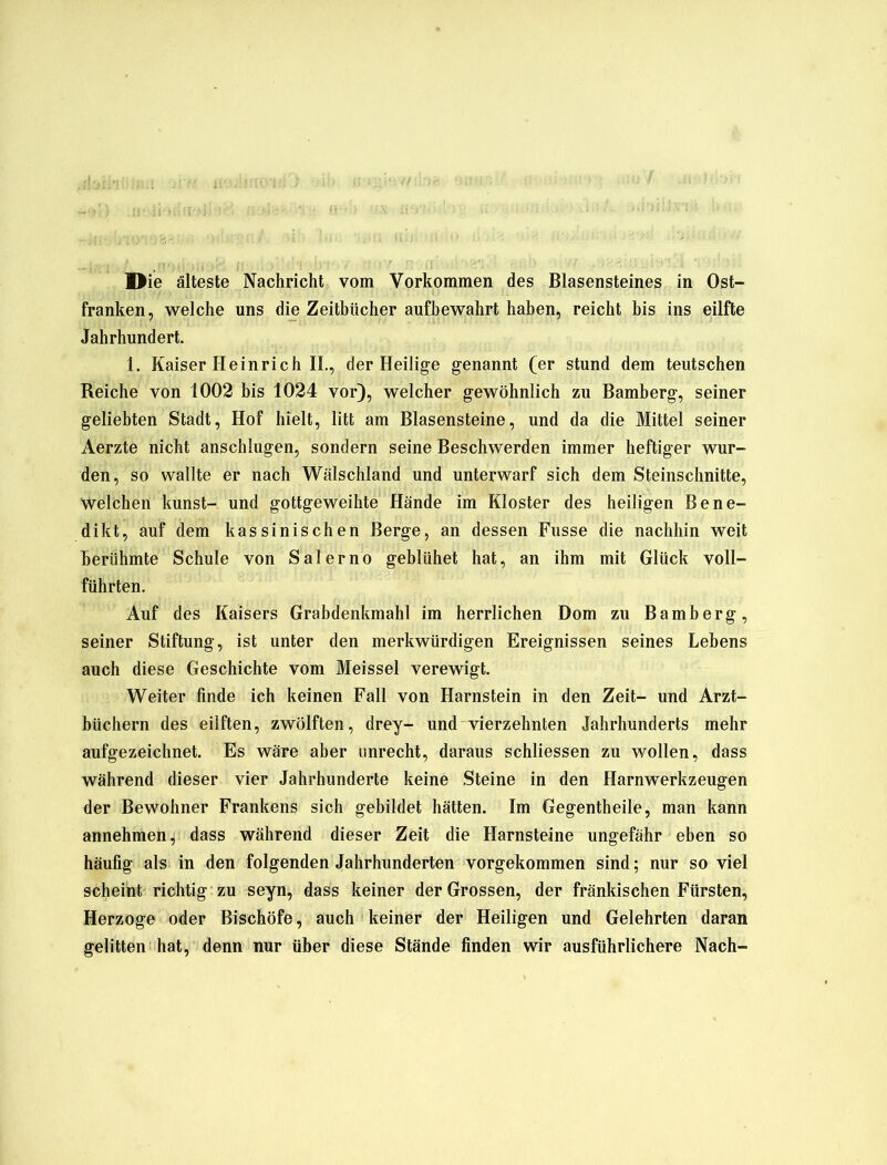 franken, welche uns die Zeitbücher aufbewahrt haben, reicht bis ins eilfte Jahrhundert. 1. Kaiser Heinrich II., der Heilige genannt (er stund dem teutschen Reiche von 1002 bis 1024 vor), welcher gewöhnlich zu Bamberg, seiner geliebten Stadt, Hof hielt, litt am Blasensteine, und da die Mittel seiner Aerzte nicht anschlugen, sondern seine Beschwerden immer heftiger wur- den, so wallte er nach Wälschland und unterwarf sich dem Steinschnitte, Welchen kunst- und gottgeweihte Hände im Kloster des heiligen Bene- dikt, auf dem kassinischen Berge, an dessen Fusse die nachhin weit berühmte Schule von Salerno geblühet hat, an ihm mit Glück voll- führten. Auf des Kaisers Grabdenkmahl im herrlichen Dom zu Bamberg, seiner Stiftung, ist unter den merkwürdigen Ereignissen seines Lebens auch diese Geschichte vom Meissei verewigt. Weiter finde ich keinen Fall von Harnstein in den Zeit- und Arzt- büchern des eilften, zwölften, drey- und vierzehnten Jahrhunderts mehr aufgezeichnet. Es wäre aber unrecht, daraus schliessen zu wollen, dass während dieser vier Jahrhunderte keine Steine in den Harnwerkzeugen der Bewohner Frankens sich gebildet hätten. Im Gegentheile, man kann annehmen, dass während dieser Zeit die Harnsteine ungefähr eben so häufig als in den folgenden Jahrhunderten vorgekommen sind; nur so viel scheint richtig zu seyn, dass keiner der Grossen, der fränkischen Fürsten, Herzoge oder Bischöfe, auch keiner der Heiligen und Gelehrten daran gelitten hat, denn nur über diese Stände finden wir ausführlichere Nach-