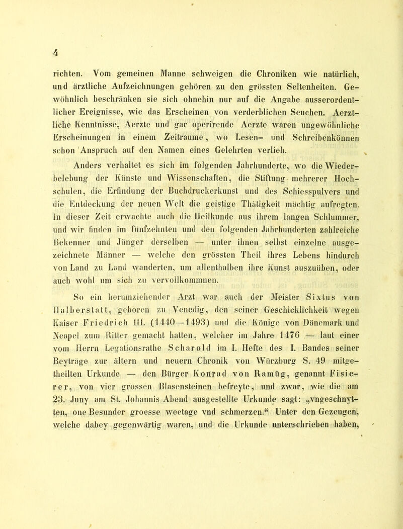 richten. Vom gemeinen Manne schweigen die Chroniken wie natürlich, und ärztliche Aufzeichnungen gehören zu den grössten Seltenheiten. Ge- wöhnlich beschränken sie sich ohnehin nur auf die Angabe ausserordent- licher Ereignisse, wie das Erscheinen von verderblichen Seuchen. Aerzt- liche Kenntnisse, Aerzte und gar operirende Aerzte waren ungewöhnliche Erscheinungen in einem Zeiträume, wo Lesen- und Schreibenkönnen schon Anspruch auf den Namen eines Gelehrten verlieh. Anders verhaltet es sich im folgenden Jahrhunderte, wo die Wieder- belebung der Künste und Wissenschaften, die Stiftung mehrerer Hoch- schulen, die Erfindung der Buchdruckerkunst und des Schiesspulvers und die Entdeckung der neuen Welt die geistige Thätigkeit mächtig aufregten. In dieser Zeit erwachte auch die Heilkunde aus ihrem langen Schlummer, und wir finden im fünfzehnten und den folgenden Jahrhunderten zahlreiche Bekenner und Jünger derselben — unter ihnen selbst einzelne ausge- zeichnete Männer — welche den grössten Theil ihres Lebens hindurch von Land zu Land wanderten, um allenthalben ihre Kunst auszuüben, oder auch wohl um sich zu vervollkommnen. So ein herumziehender Arzt war auch der Meister Sixtus von Halberstatt, geboren zu Venedig, den seiner Geschicklichkeit wegen Kaiser Friedrich III. (1440—1493) und die Könige von Dänemark und Neapel zum Ritter gemacht hatten, welcher im Jahre 1476 — laut einer vom Herrn Legationsrathe Schar old im I. Hefte des I. Bandes seiner Beyträge zur ältern und neuern Chronik von Wiirzburg S. 49 mitge- theilten Urkunde — den Bürger Konrad von Ramüg, genannt Fisie- rer, von vier grossen Blasensteinen befreyte, und zwar, wie die am 23. Juny am St. Johannis Abend ausgestellte Urkunde sagt: „vngeschnyt- ten, one Besunder groesse weetage vnd schmerzen.“ Unter den Gezeugen, welche dabey gegenwärtig waren, und die Urkunde unterschrieben haben,
