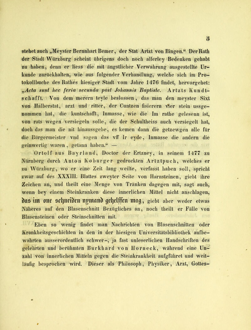 stehet auch „Meyster Bernnhart Bemer, der Stat Artzt von Bingen.“ Der Rath der Stadt Würzburg scheint übrigens doch noch allerley Bedenken gehabt zu haben, denn er liess die mit ängstlicher Verwahrung ausgestellte Ur- kunde zurückhalten, wie aus folgender Verhandlung, welche sich im Pro- tokollbuche des Rathes hiesiger Stadt vom Jahre 1476 findet, hervorgehet: „Acta sunt hec feria secunda post Johannis Baptiste. Artzts Kundt- schafft. Von dem merern teyle beslossen, das man den meyster Sixt von Halberstat, arzt und ritter, der Cuntzen fisierern Vier stein ussge- nommen hat, die kuntschalft, Inmasse, wie die Im rathe gelesenn ist, von rats wegen versiegeln solle, die der Schultheiss auch versiegelt hat, doch das man die nit hinaussgebe, es keinen dann die getzewgen alle für die Bürgermeister vnd sagen das vff Ir eyde, Inmasse die andern die geinwertig waren, getann haben.“ — Ortolf aus Bayrland, Doctor der Ertzney, in seinem 1477 zu Nürnberg durch Anton Koburger gedruckten Artztpuch, welches er zu Würzburg, wo er eine Zeit lang weilte, verfasst haben soll, spricht zwar auf des XXXIII. Blattes zweyter Seite von Harnsteinen, giebt ihre Zeichen an, und theilt eine Menge von Tränken dagegen mit, sagt auch, wenn bey einem Steinkranken diese innerlichen Mittel nicht anschlagen, itas tm ölte srijttrifctt ttjmctltfr geljdffen mag, giebt aber weder etwas Näheres auf den Blasenschnitt Bezügliches an, noch theilt er Fälle von Blasensteinen oder Steinschnitten mit. Eben so wenig findet man Nachrichten von Blasenschnitten oder Krankheitsgeschichten in den in der hiesigen Universitätsbibliothek aufbe- wahrten ausserordentlich schwer-, ja fast unleserlichen Handschriften des gelehrten und berühmten Burkhard von Hör neck, während eine Un- zahl von innerlichen Mitteln gegen die Steinkrankheit aufgfiihret und weit- läufig besprochen wird. Dieser als Philosoph, Physiker, Arzt, Gottes-
