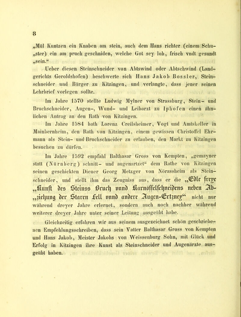 „Mül Kuntzen ein Knaben am stein, auch dem Hans richter (einem Schu- lter) ein am pruch geschniden, welche Got sey lob, frisch vndt gesundt „sein.“ lieber diesen Steinschneider von Abtswind oder Abtschwind (Land- gerichts Geroldshofen) beschwerte sich Hans Jakob Bossler, Stein- schneider und Bürger zu Kitzingen, und verlangte, dass jener seinen Lehrbrief vorlegen sollte. Im Jahre 1570 stellte Ludwig Mylner von Strassburg, Stein- und Bruchschneider, Augen-, Wund- und Leibarzt zu Iphofen einen ähn- lichen Antrag an den Rath von Kitzingen. Im Jahre 1584 bath Lorenz Creilsheimer, Vogt und Amtskeller in Mainbernheim, den Rath von Kitzingen, einem gewissen Christoffel Ehr- mann als Stein- und Bruchschneider zu erlauben, den Markt zu Kitzingen besuchen zu dürfen. Im Jahre 1592 empfahl Balthasar Gross von Kempten, „gemayner statt (Nürnberg) schnitt- und augenartzet“ dem Rathe von Kitzingen seinen geschickten Diener Georg Metzger von Nörassheim als Stein- schneider, und stellt ihm das Zeugniss aus, dass er die „(Skf ftXPf „Jiunft ks Stctnss $rucl] tmnb i^arttöffclfdjtictkns neben 3b- „)tel)un§ kr Staren jJell tmntr ankre 3ugen-€rt)nej“ nicht nur während dreyer Jahre erlernet, sondern auch noch nachher während weiterer dreyer Jahre unter seiner Leitung; ausgeübt habe. Gleichzeitig erfahren wir aus seinem ausgezeichnet schön geschriebe- nen Empfehlungsschreiben, dass sein Vatter Balthasar Gross von Kempten und Hans Jakob, Meister Jakobs von Weissenburg Sohn, mit Glück und Erfolg in Kitzingen ihre Kunst als Steinschneider und Augenärzte aus- geübt haben.