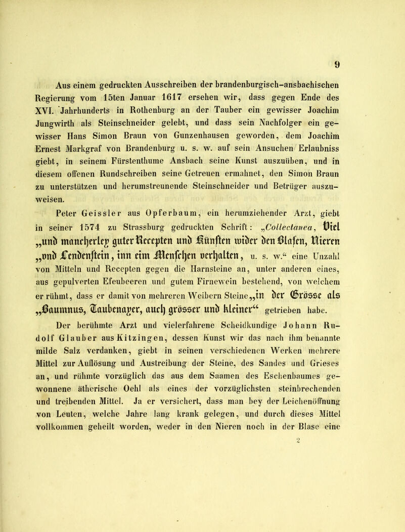 Aus einem gedruckten Ausschreiben der brandenburgisch-ansbachischen Regierung vom 15ten Januar 1617 ersehen wir, dass gegen Ende des XVI. Jahrhunderts in Rothenburg an der Tauber ein gewisser Joachim Jungwirth als Steinschneider gelebt, und dass sein Nachfolger ein ge- wisser Hans Simon Braun von Gunzenhausen geworden, dem Joachim Ernest Markgraf von Brandenburg u. s. w. auf sein Ansuchen Erlaubniss giebt, in seinem Fürstenthume Ansbach seine Kunst auszuüben, und in diesem offenen Rundschreiben seine Getreuen ermahnet, den Simon Braun zu unterstützen und herumstreunende Steinschneider und Betrüger auszu- weisen. Peter Geis sie r aus Opferbaum, ein herumziehender Arzt, giebt in seiner 1574 zu Strassburg gedruckten Schrift: „Collectanea, iUtel „unlt mand]erlc£ guter Bereiten utiö fünften wikr knBlöfeu, Fiteren „tmö Fenknftetn, tun etm JBenfdjen oerljalten, u. s. w.“ eine Unzahl von Mitteln und Recepten gegen die Harnsteine an, unter anderen eines, aus gepulverten Efeubeeren und gutem Firnewein bestehend, von welchem er rühmt, dass er damit von mehreren Weibern Steine„ttt kr (Sf>rÖSSe Ctls „tßaumnus, ftaubetta^er, aud) grösser unö hletner“ getrieben habe. Der berühmte Arzt und vielerfahrene Scheidkundige Johann Ru- dolf Glauber aus Kitzingen, dessen Kunst wir das nach ihm benannte milde Salz verdanken, giebt in seinen verschiedenen Werken mehrere Mittel zur Auflösung und Austreibung der Steine, des Sandes und Grieses an, und rühmte vorzüglich das aus dem Saamen des Eschenbaumes ge- wonnene ätherische Oehl als eines der vorzüglichsten steinbrechenden und treibenden Mittel. Ja er versichert, dass man bey der Leichenöffnung von Leuten, welche Jahre lang krank gelegen, und durch dieses Mittel vollkommen geheilt worden, weder in den Nieren noch in der Blase eine 2