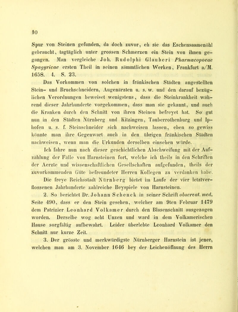 Spur von Steinen gefunden, da doch zuvor, eh sie das Eschensaamenöhl gebraucht, tagtäglich unter grossen Schmerzen ein Stein von ihnen ge- gangen. Man vergleiche Joh. Rudolphi Glauberi Pharmacopoeae Spagyricae ersten Theil in seinen sämmtlichen Werken, Frankfurt a/M. 1658. 4. S. 23. Das Vorkommen von solchen in fränkischen Städten angestellten Stein- und Bruchschneidern, Augenärzten u. s. w. und den darauf bezüg- lichen Verordnungen beweiset wenigstens, dass die Steinkrankheit wäh- rend dieser Jahrhunderte vorgekommen, dass man sie gekannt, und auch die Kranken durch den Schnitt von ihren Steinen befreyet hat. So' gut nun in den Städten Nürnberg und Kitzingen, Tauberrothenburg und Ip- hofen u. s. f. Steinschneider sich nachweisen lassen, eben so gewiss könnte man ihre Gegenwart auch in den übrigen fränkischen Städten nachweisen, wenn man die Urkunden derselben einsehen würde. Ich fahre nun nach dieser geschichtlichen Abschweifung mit der Auf- zählung der Fälle von Harnsteinen fort, welche ich tlieils in den Schriften der Aerzte und wissenschaftlichen Gesellschaften aufgefunden, theils der zuvorkommenden Güte befreundeter Herren Kollegen zu verdanken habe. Die freye Reichsstadt Nürnberg bietet im Laufe der vier letztver- flossenen Jahrhunderte zahlreiche Beyspiele von Harnsteinen. 2. So berichtet Dr. Johann S chenck in seiner Schrift observat. med. Seite 490, dass er den Stein gesehen, welcher am 9ten Februar 1479 dem Patrizier Leonhard Volkamer durch den Blasenschnitt ausgezogen worden. Derselbe wog acht Unzen und ward in dem Volkamerischen Hause sorgfältig aufbewahrt. Leider überlebte Leonhard Volkamer den Schnitt nur kurze Zeit. 3. Der grösste und merkwürdigste Nürnberger Harnstein ist jener, welchen man am 3. November 1646 bey der Leichenöffnung des Herrn