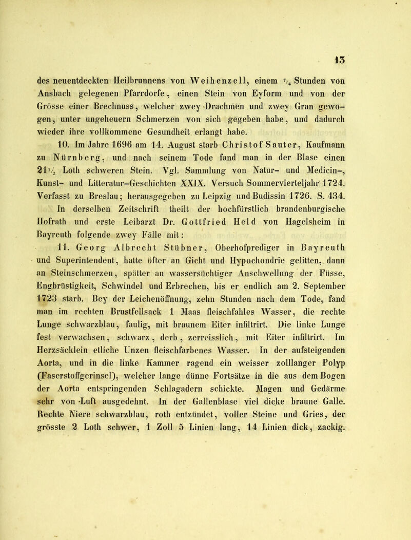 des neuentdeckten Heilbrunnens von Weihenzell, einem % Stunden von Ansbach gelegenen Pfarrdorfe, einen Stein von Eyform und von der Grösse einer Brechnuss, welcher zwey Drachmen und zwey Gran gewo- gen, unter Ungeheuern Schmerzen von sich gegeben habe, und dadurch wieder ihre vollkommene Gesundheit, erlangt habe. 10. Im Jahre 1696 am 14. August starb Christof S auter, Kaufmann zu Nürnberg, und nach seinem Tode fand man in der Blase einen 21 j/, Loth schweren Stein. Vgl. Sammlung von Natur- und Medicin-, Kunst- und Litteratur-Geschichten XXIX. Versuch Sommervierteljahr 1724. Verfasst zu Breslau; herausgegeben zu Leipzig undBudissin 1726. S. 434. In derselben Zeitschrift theilt der hochfürstlich brandenburgische Hofrath und erste Leibarzt Dr. Gottfried Held von Hagelsheim in Bayreuth folgende zwey Fälle mit: 11. Georg Albrecht Stübner, Oberhofprediger in Bayreuth und Superintendent, hatte öfter an Gicht und Hypochondrie gelitten, dann an Steinschmerzen, spätter an wassersüchtiger Anschwellung der Fiisse, Engbrüstigkeit, Schwindel und Erbrechen, bis er endlich am 2. September 1723 starb. Bey der Leichenöffnung, zehn Stunden nach dem Tode, fand man im rechten Brustfellsack 1 Maas fleischfahles Wasser, die rechte Lunge schwarzblau, faulig, mit braunem Eiter infiltrirt. Die linke Lunge fest verwachsen, schwarz , derb , zerreisslich, mit Eiter infiltrirt. Im Herzsäcklein etliche Unzen fleischfarbenes Wasser. In der aufsteigenden Aorta, und in die linke Kammer ragend ein weisser zolllanger Polyp (Faserstoffgerinsel), welcher lange dünne Fortsätze in die aus dem Bogen der Aorta entspringenden Schlagadern schickte. Magen und Gedärme sehr von -Luft ausgedehnt. In der Gallenblase viel dicke braune Galle. Rechte Niere schwarzblau, roth entzündet, voller Steine und Gries, der grösste 2 Loth schwer, 1 Zoll 5 Linien lang, 14 Linien dick, zackig.